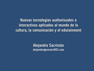 Nuevas tecnologías audiovisuales e
interactivas aplicadas al mundo de la
cultura, la comunicación y el edutainment
Alejandro Sacristán
alejandro@vector001.com
 