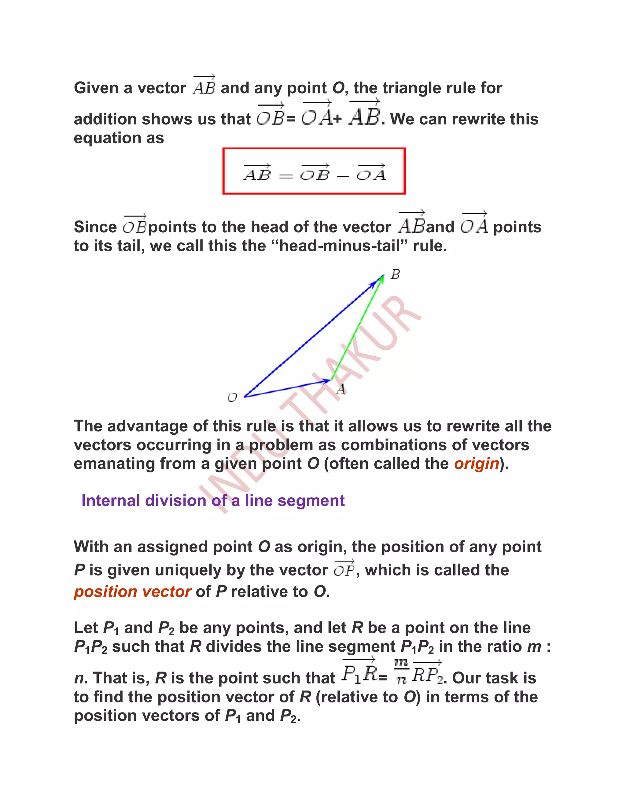 Given a vector      and any point O, the triangle rule for
addition shows us that       =      +     . We can rewrite this
equation as




Since        points to the head of the vector     and     points
to its tail, we call this the “head-minus-tail” rule.




The advantage of this rule is that it allows us to rewrite all the
vectors occurring in a problem as combinations of vectors
emanating from a given point O (often called the origin).

 Internal division of a line segment

With an assigned point O as origin, the position of any point
P is given uniquely by the vector    , which is called the
position vector of P relative to O.

Let P1 and P2 be any points, and let R be a point on the line
P1P2 such that R divides the line segment P1P2 in the ratio m :
n. That is, R is the point such that      =         . Our task is
to find the position vector of R (relative to O) in terms of the
position vectors of P1 and P2.
 