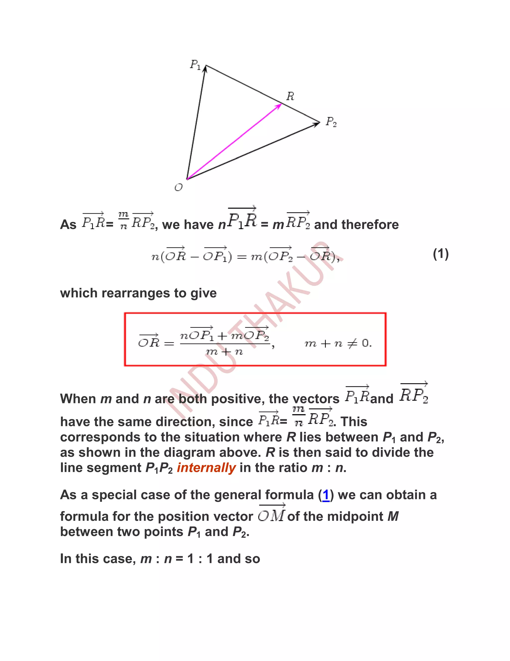 As     =        , we have n          =m       and therefore

                                                              (1)

which rearranges to give




When m and n are both positive, the vectors           and
have the same direction, since      =        . This
corresponds to the situation where R lies between P1 and P2,
as shown in the diagram above. R is then said to divide the
line segment P1P2 internally in the ratio m : n.

As a special case of the general formula (1) we can obtain a
formula for the position vector           of the midpoint M
between two points P1 and P2.

In this case, m : n = 1 : 1 and so
 