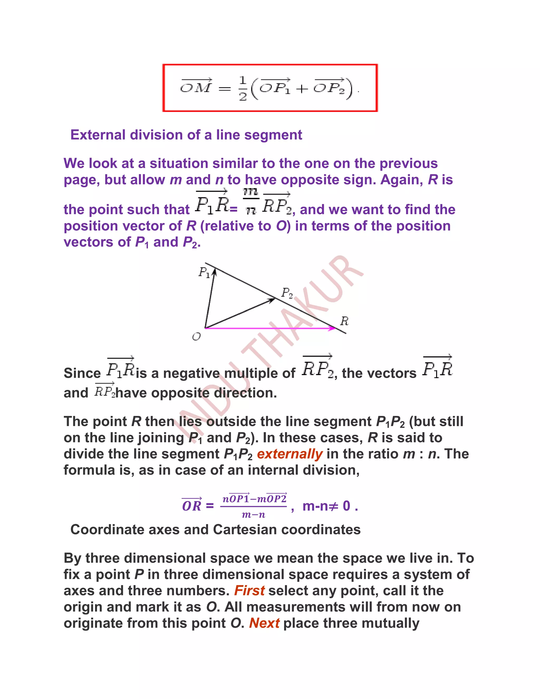 External division of a line segment

We look at a situation similar to the one on the previous
page, but allow m and n to have opposite sign. Again, R is

the point such that       =         , and we want to find the
position vector of R (relative to O) in terms of the position
vectors of P1 and P2.




Since    is a negative multiple of        , the vectors
and   have opposite direction.

The point R then lies outside the line segment P1P2 (but still
on the line joining P1 and P2). In these cases, R is said to
divide the line segment P1P2 externally in the ratio m : n. The
formula is, as in case of an internal division,

                      =            , m-n≠ 0 .
 Coordinate axes and Cartesian coordinates

By three dimensional space we mean the space we live in. To
fix a point P in three dimensional space requires a system of
axes and three numbers. First select any point, call it the
origin and mark it as O. All measurements will from now on
originate from this point O. Next place three mutually
 