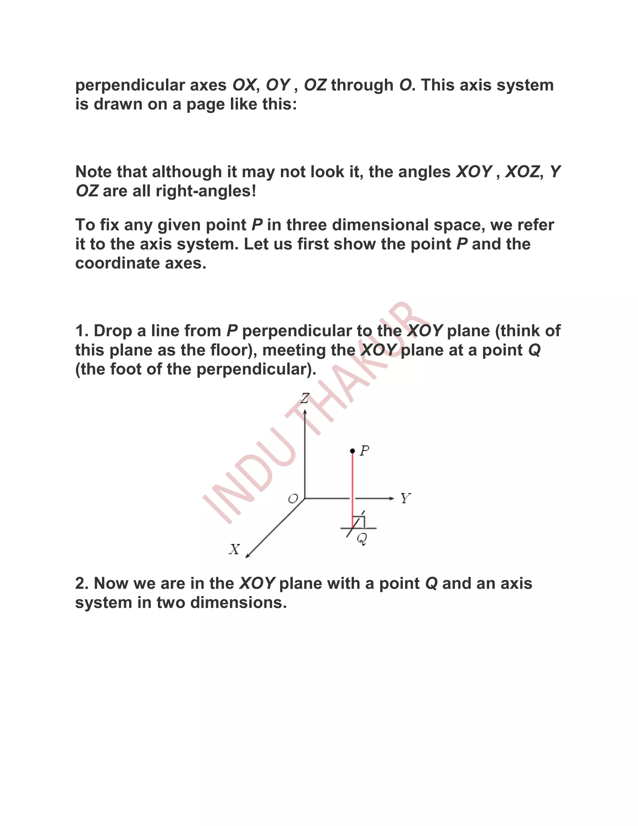 perpendicular axes OX, OY , OZ through O. This axis system
is drawn on a page like this:



Note that although it may not look it, the angles XOY , XOZ, Y
OZ are all right-angles!

To fix any given point P in three dimensional space, we refer
it to the axis system. Let us first show the point P and the
coordinate axes.



1. Drop a line from P perpendicular to the XOY plane (think of
this plane as the floor), meeting the XOY plane at a point Q
(the foot of the perpendicular).




2. Now we are in the XOY plane with a point Q and an axis
system in two dimensions.
 