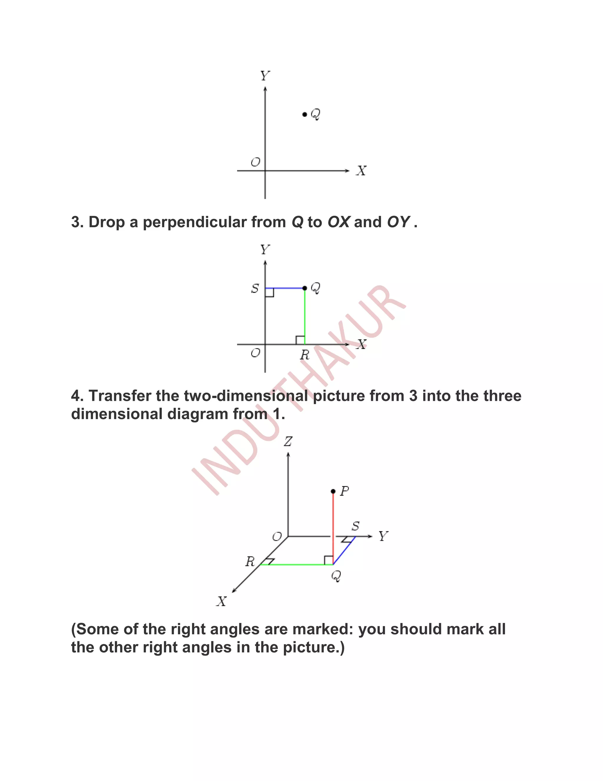 3. Drop a perpendicular from Q to OX and OY .




4. Transfer the two-dimensional picture from 3 into the three
dimensional diagram from 1.




(Some of the right angles are marked: you should mark all
the other right angles in the picture.)
 