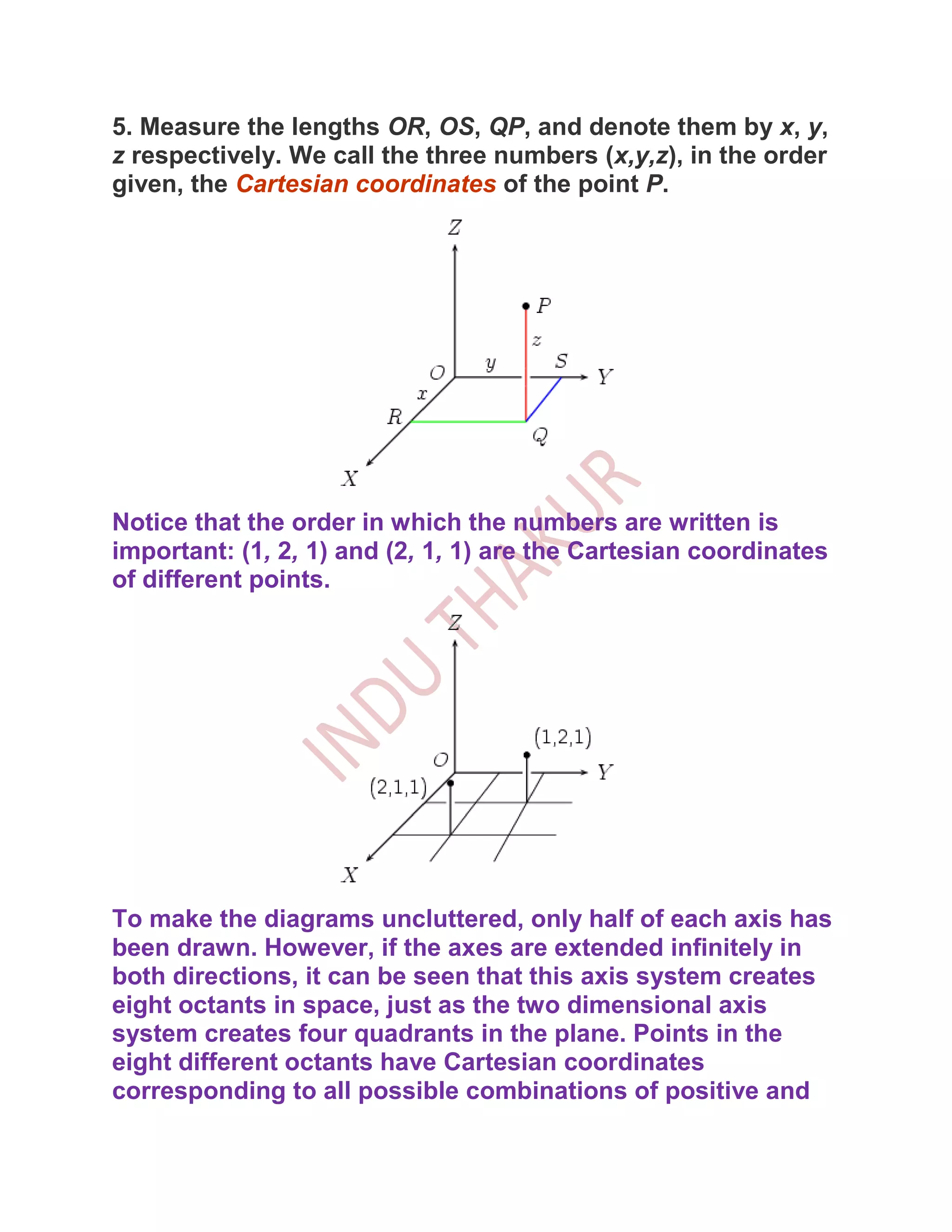 5. Measure the lengths OR, OS, QP, and denote them by x, y,
z respectively. We call the three numbers (x,y,z), in the order
given, the Cartesian coordinates of the point P.




Notice that the order in which the numbers are written is
important: (1, 2, 1) and (2, 1, 1) are the Cartesian coordinates
of different points.




To make the diagrams uncluttered, only half of each axis has
been drawn. However, if the axes are extended infinitely in
both directions, it can be seen that this axis system creates
eight octants in space, just as the two dimensional axis
system creates four quadrants in the plane. Points in the
eight different octants have Cartesian coordinates
corresponding to all possible combinations of positive and
 