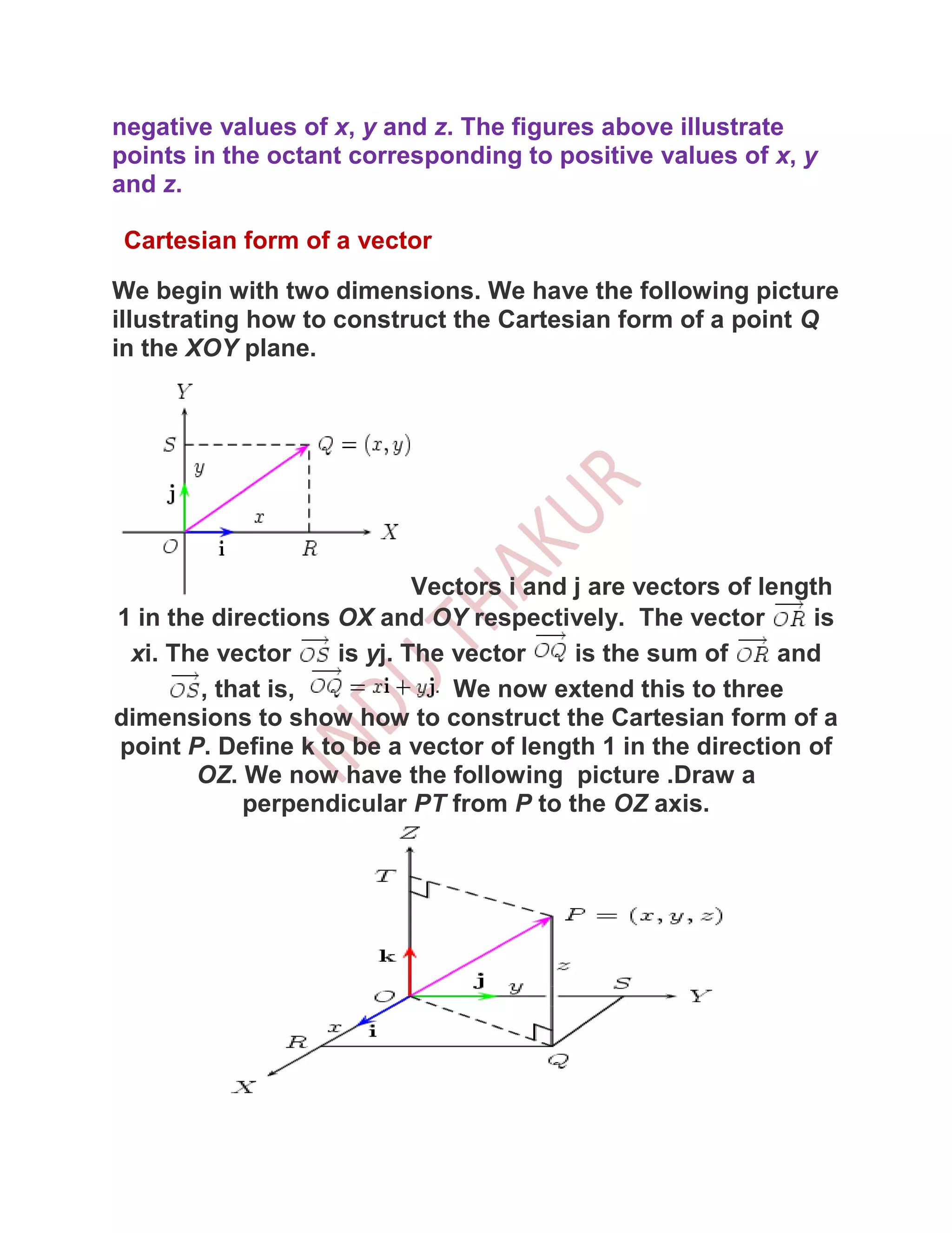 negative values of x, y and z. The figures above illustrate
points in the octant corresponding to positive values of x, y
and z.

 Cartesian form of a vector

We begin with two dimensions. We have the following picture
illustrating how to construct the Cartesian form of a point Q
in the XOY plane.




                            Vectors i and j are vectors of length
1 in the directions OX and OY respectively. The vector          is
 xi. The vector     is yj. The vector     is the sum of      and
        , that is,             We now extend this to three
dimensions to show how to construct the Cartesian form of a
point P. Define k to be a vector of length 1 in the direction of
       OZ. We now have the following picture .Draw a
            perpendicular PT from P to the OZ axis.
 