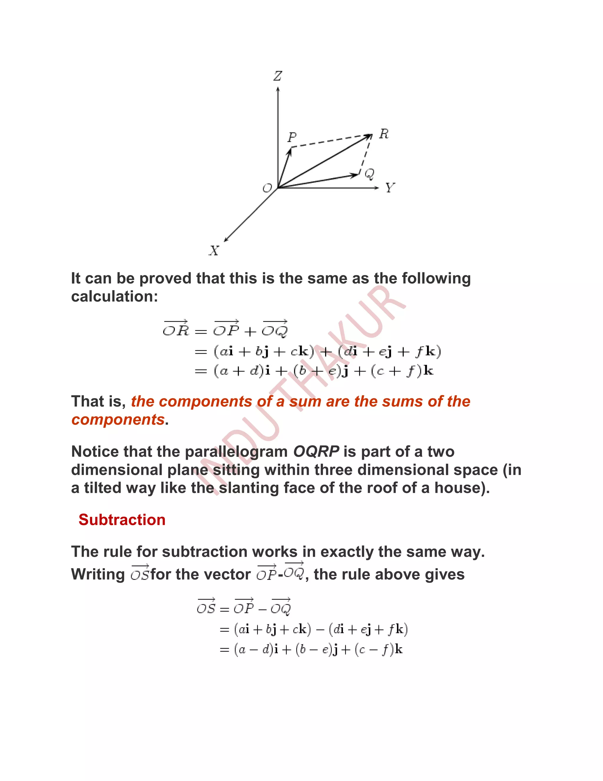 It can be proved that this is the same as the following
calculation:




That is, the components of a sum are the sums of the
components.

Notice that the parallelogram OQRP is part of a two
dimensional plane sitting within three dimensional space (in
a tilted way like the slanting face of the roof of a house).

 Subtraction

The rule for subtraction works in exactly the same way.
Writing    for the vector   - , the rule above gives
 
