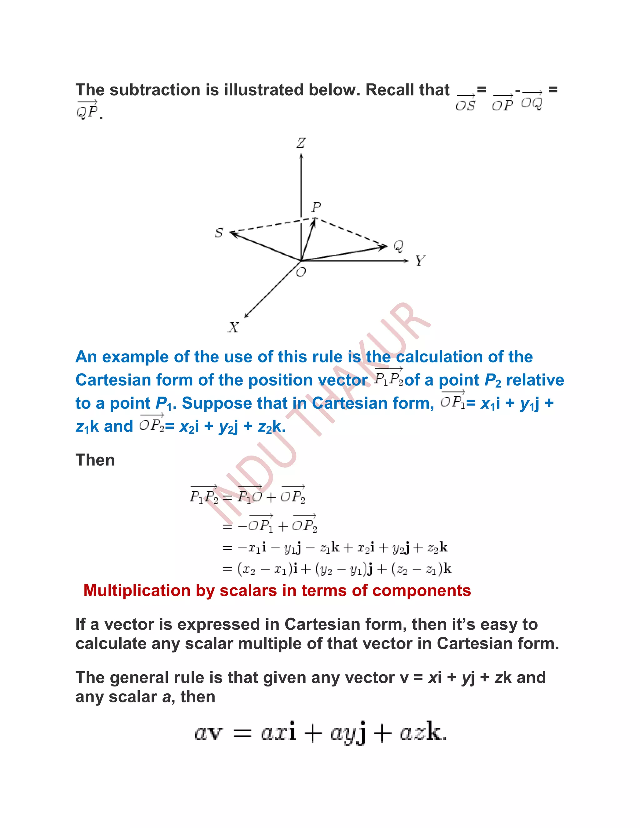The subtraction is illustrated below. Recall that     =    -     =
  .




An example of the use of this rule is the calculation of the
Cartesian form of the position vector      of a point P2 relative
to a point P1. Suppose that in Cartesian form,     = x1 i + y1 j +
z1k and     = x2i + y2j + z2k.

Then




 Multiplication by scalars in terms of components

If a vector is expressed in Cartesian form, then it’s easy to
calculate any scalar multiple of that vector in Cartesian form.

The general rule is that given any vector v = xi + yj + zk and
any scalar a, then
 