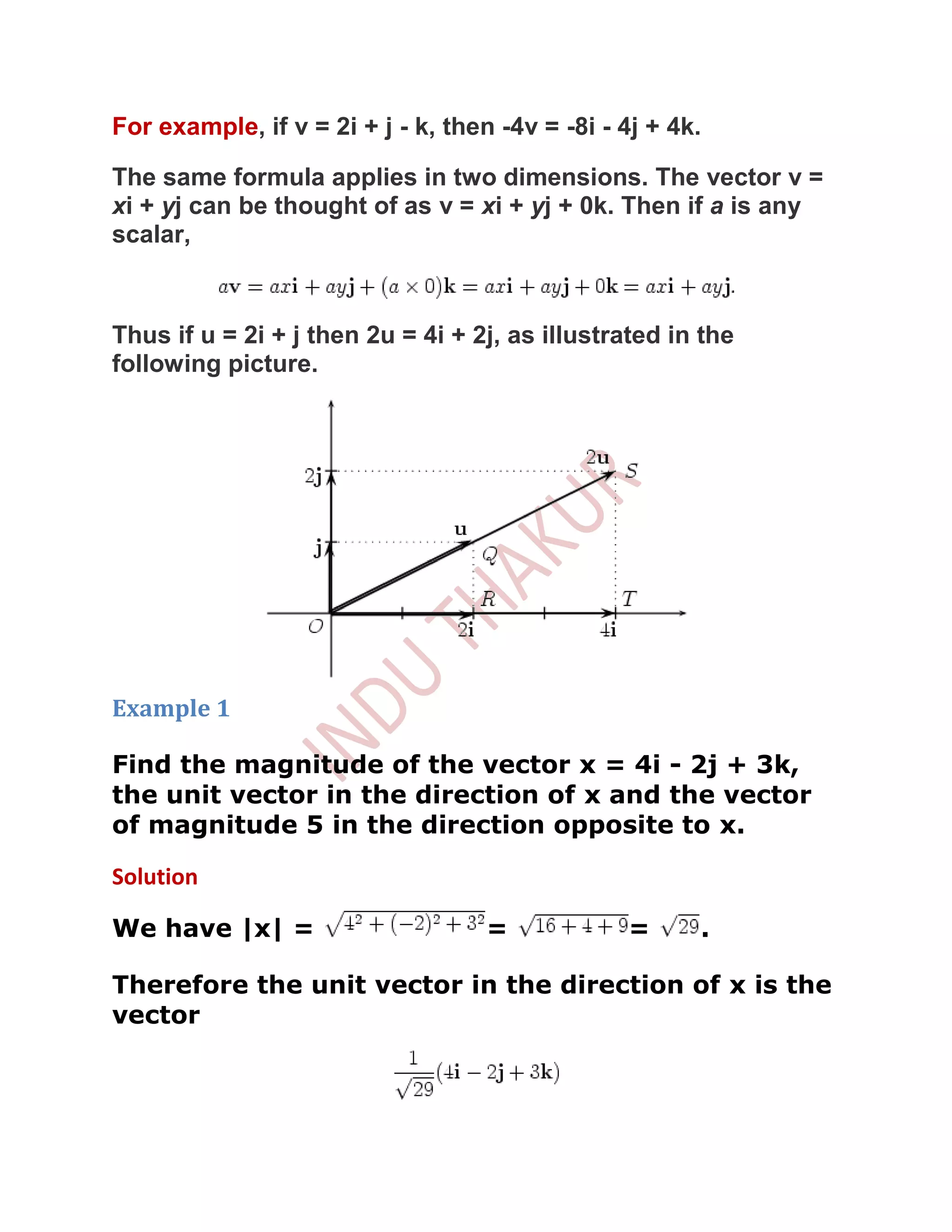 For example, if v = 2i + j - k, then -4v = -8i - 4j + 4k.

The same formula applies in two dimensions. The vector v =
xi + yj can be thought of as v = xi + yj + 0k. Then if a is any
scalar,



Thus if u = 2i + j then 2u = 4i + 2j, as illustrated in the
following picture.




Example 1

Find the magnitude of the vector x = 4i - 2j + 3k,
the unit vector in the direction of x and the vector
of magnitude 5 in the direction opposite to x.

Solution

We have |x| =                       =            =      .

Therefore the unit vector in the direction of x is the
vector
 