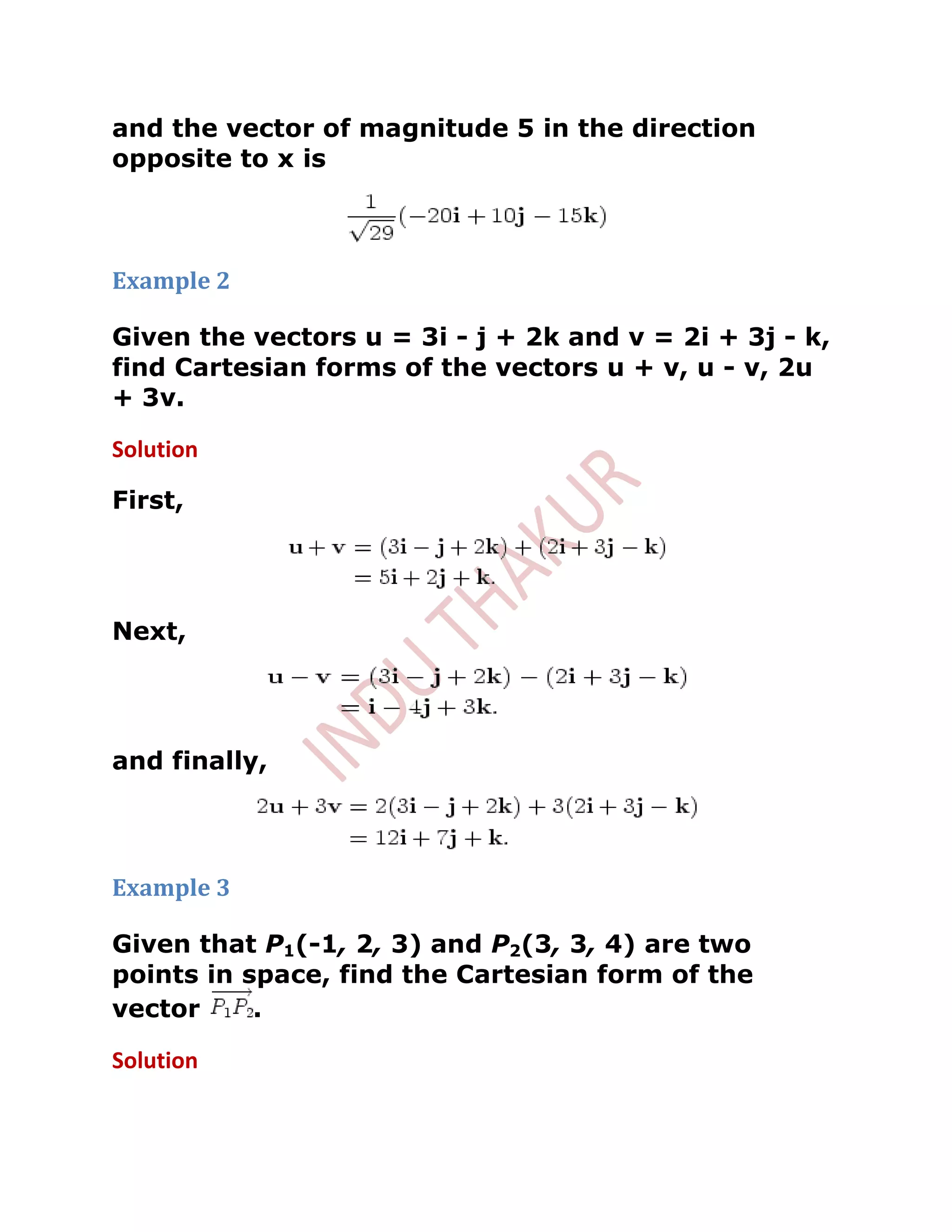 and the vector of magnitude 5 in the direction
opposite to x is



Example 2

Given the vectors u = 3i - j + 2k and v = 2i + 3j - k,
find Cartesian forms of the vectors u + v, u - v, 2u
+ 3v.

Solution

First,




Next,




and finally,




Example 3

Given that P1(-1, 2, 3) and P2(3, 3, 4) are two
points in space, find the Cartesian form of the
vector     .

Solution
 