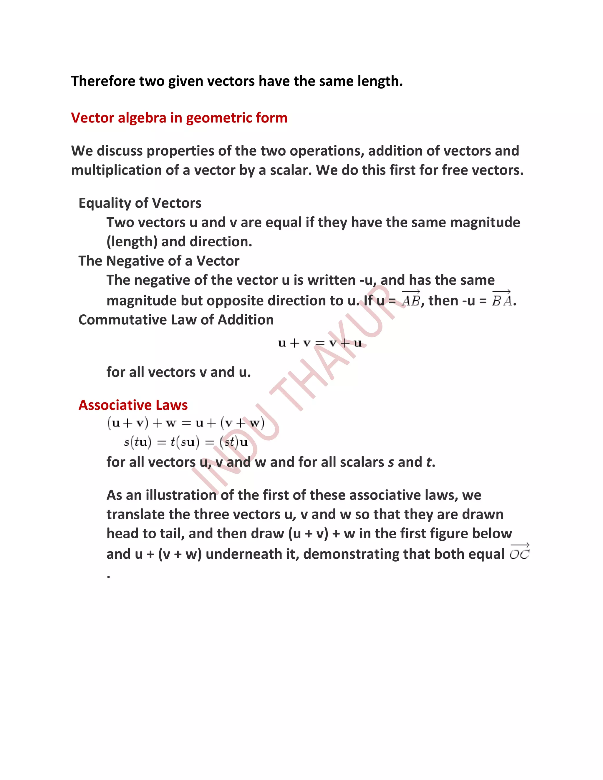 Therefore two given vectors have the same length.

Vector algebra in geometric form

We discuss properties of the two operations, addition of vectors and
multiplication of a vector by a scalar. We do this first for free vectors.

 Equality of Vectors
     Two vectors u and v are equal if they have the same magnitude
     (length) and direction.
 The Negative of a Vector
     The negative of the vector u is written -u, and has the same
     magnitude but opposite direction to u. If u =    , then -u = .
 Commutative Law of Addition


     for all vectors v and u.

 Associative Laws


     for all vectors u, v and w and for all scalars s and t.

     As an illustration of the first of these associative laws, we
     translate the three vectors u, v and w so that they are drawn
     head to tail, and then draw (u + v) + w in the first figure below
     and u + (v + w) underneath it, demonstrating that both equal
     .
 