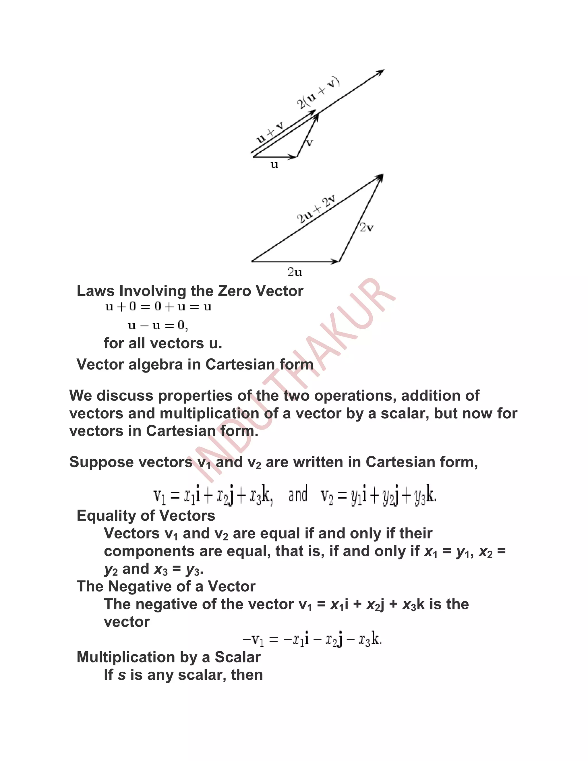 Laws Involving the Zero Vector


    for all vectors u.
 Vector algebra in Cartesian form

We discuss properties of the two operations, addition of
vectors and multiplication of a vector by a scalar, but now for
vectors in Cartesian form.

Suppose vectors v1 and v2 are written in Cartesian form,


 Equality of Vectors
    Vectors v1 and v2 are equal if and only if their
    components are equal, that is, if and only if x1 = y1, x2 =
    y2 and x3 = y3.
 The Negative of a Vector
    The negative of the vector v1 = x1i + x2j + x3k is the
    vector

 Multiplication by a Scalar
    If s is any scalar, then
 