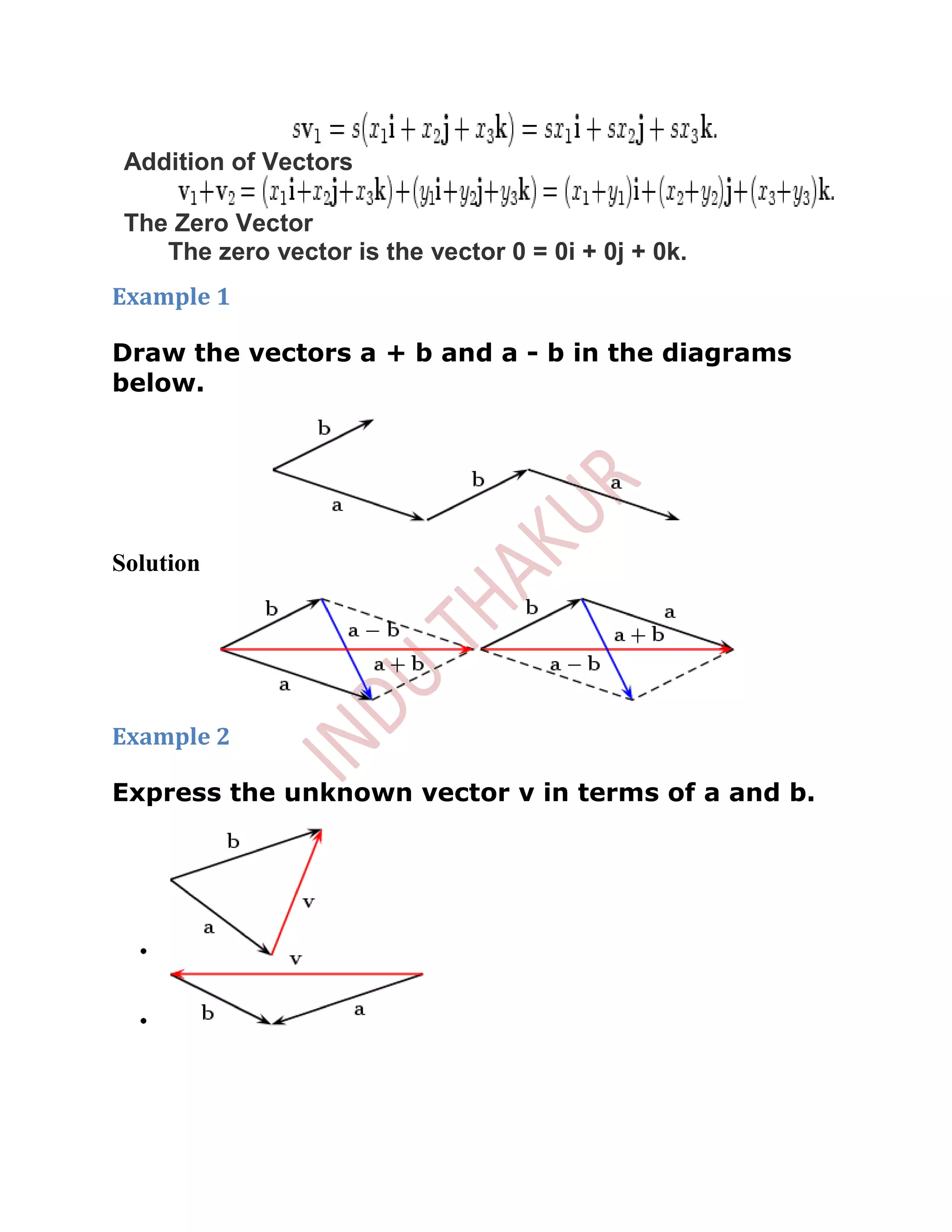 Addition of Vectors

 The Zero Vector
    The zero vector is the vector 0 = 0i + 0j + 0k.
Example 1

Draw the vectors a + b and a - b in the diagrams
below.




Solution




Example 2

Express the unknown vector v in terms of a and b.
 
