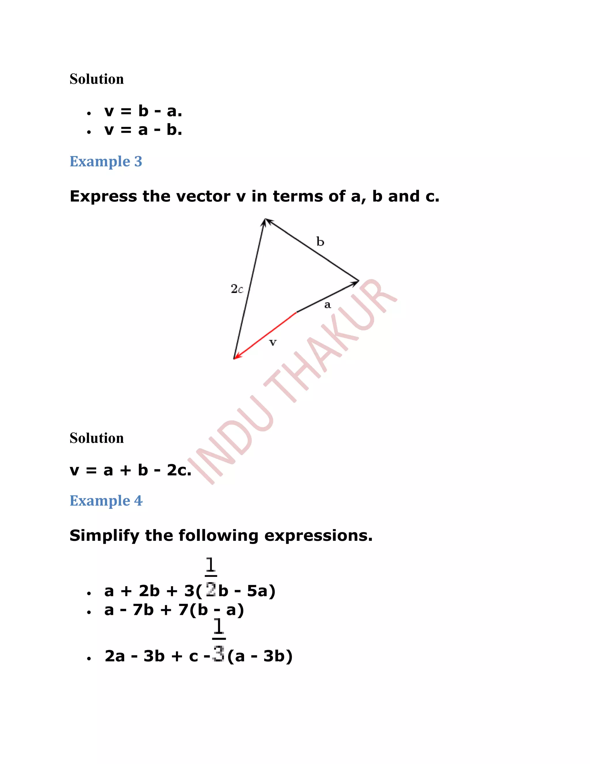 Solution

     v = b - a.
     v = a - b.

Example 3

Express the vector v in terms of a, b and c.




Solution

v = a + b - 2c.
Example 4

Simplify the following expressions.


     a + 2b + 3( b - 5a)
     a - 7b + 7(b - a)


     2a - 3b + c -   (a - 3b)
 