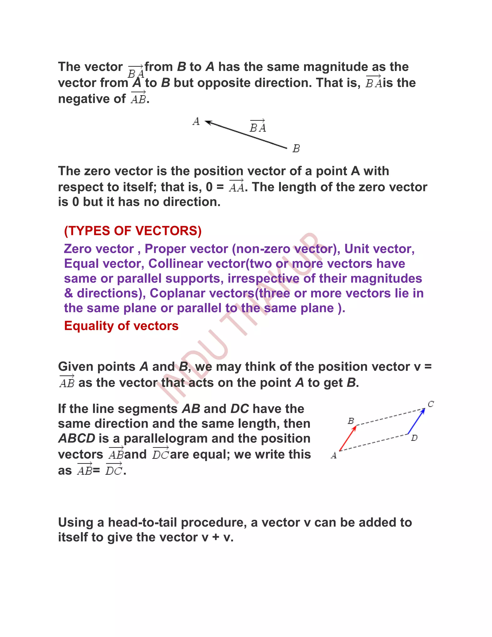 The vector    from B to A has the same magnitude as the
vector from A to B but opposite direction. That is, is the
negative of   .




The zero vector is the position vector of a point A with
respect to itself; that is, 0 = . The length of the zero vector
is 0 but it has no direction.

 (TYPES OF VECTORS)
 Zero vector , Proper vector (non-zero vector), Unit vector,
 Equal vector, Collinear vector(two or more vectors have
 same or parallel supports, irrespective of their magnitudes
 & directions), Coplanar vectors(three or more vectors lie in
 the same plane or parallel to the same plane ).
 Equality of vectors


Given points A and B, we may think of the position vector v =
   as the vector that acts on the point A to get B.

If the line segments AB and DC have the
same direction and the same length, then
ABCD is a parallelogram and the position
vectors      and   are equal; we write this
as     =     .



Using a head-to-tail procedure, a vector v can be added to
itself to give the vector v + v.
 