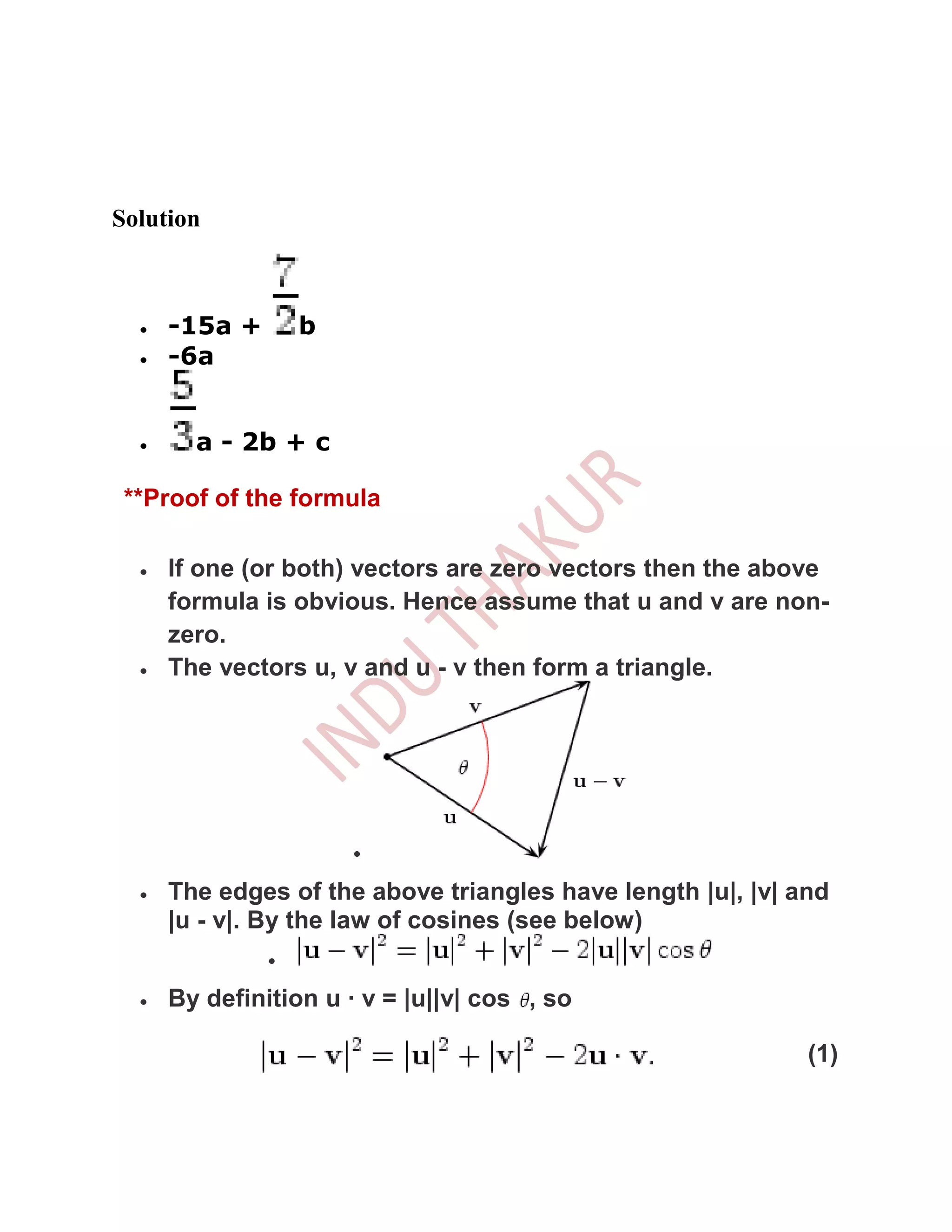 Solution



     -15a +     b
     -6a


       a - 2b + c

 **Proof of the formula

     If one (or both) vectors are zero vectors then the above
     formula is obvious. Hence assume that u and v are non-
     zero.
     The vectors u, v and u - v then form a triangle.




     The edges of the above triangles have length |u|, |v| and
     |u - v|. By the law of cosines (see below)


     By definition u · v = |u||v| cos , so

                                                            (1)
 