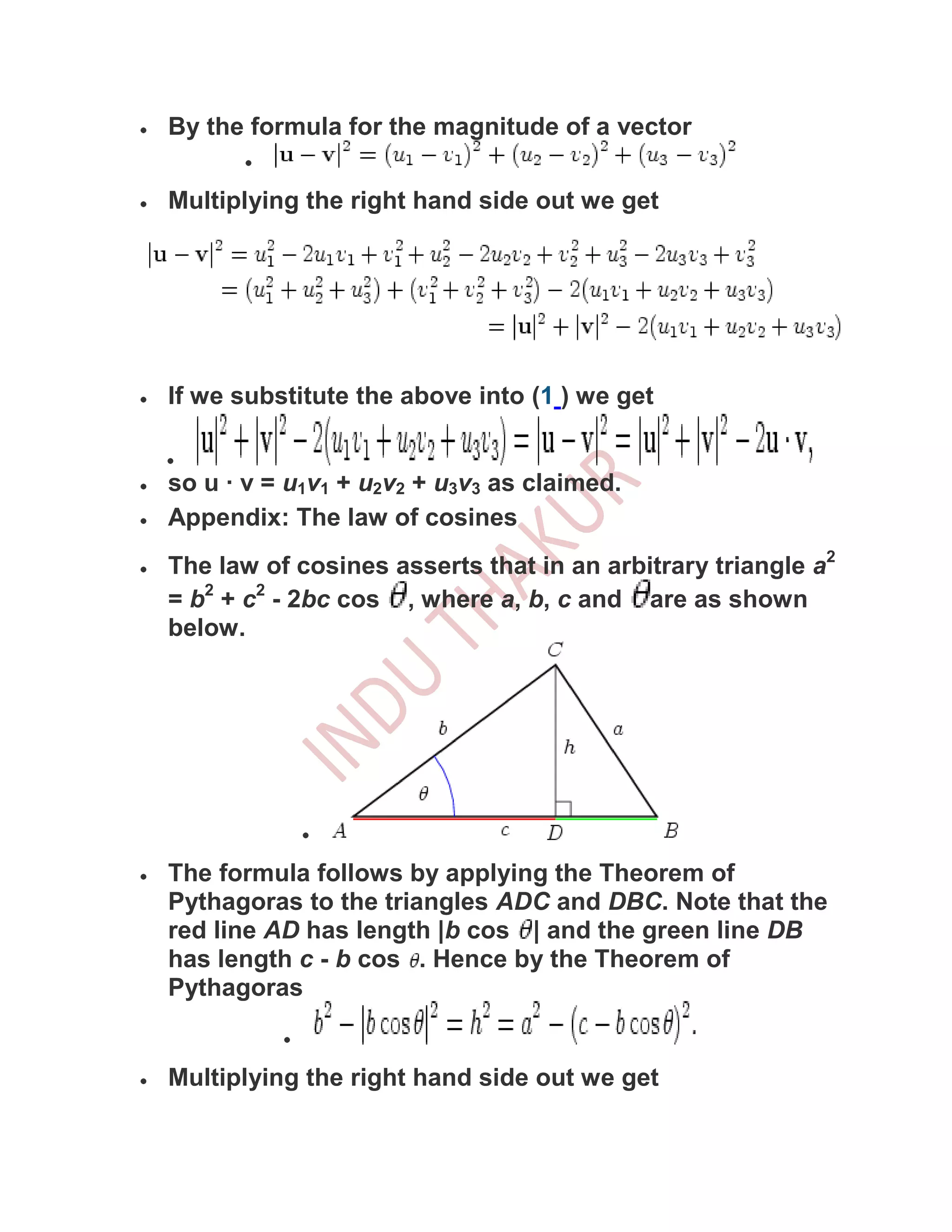By the formula for the magnitude of a vector

Multiplying the right hand side out we get




If we substitute the above into (1 ) we get


so u · v = u1v1 + u2v2 + u3v3 as claimed.
Appendix: The law of cosines
The law of cosines asserts that in an arbitrary triangle a2
= b2 + c2 - 2bc cos , where a, b, c and are as shown
below.




The formula follows by applying the Theorem of
Pythagoras to the triangles ADC and DBC. Note that the
red line AD has length |b cos | and the green line DB
has length c - b cos . Hence by the Theorem of
Pythagoras


Multiplying the right hand side out we get
 