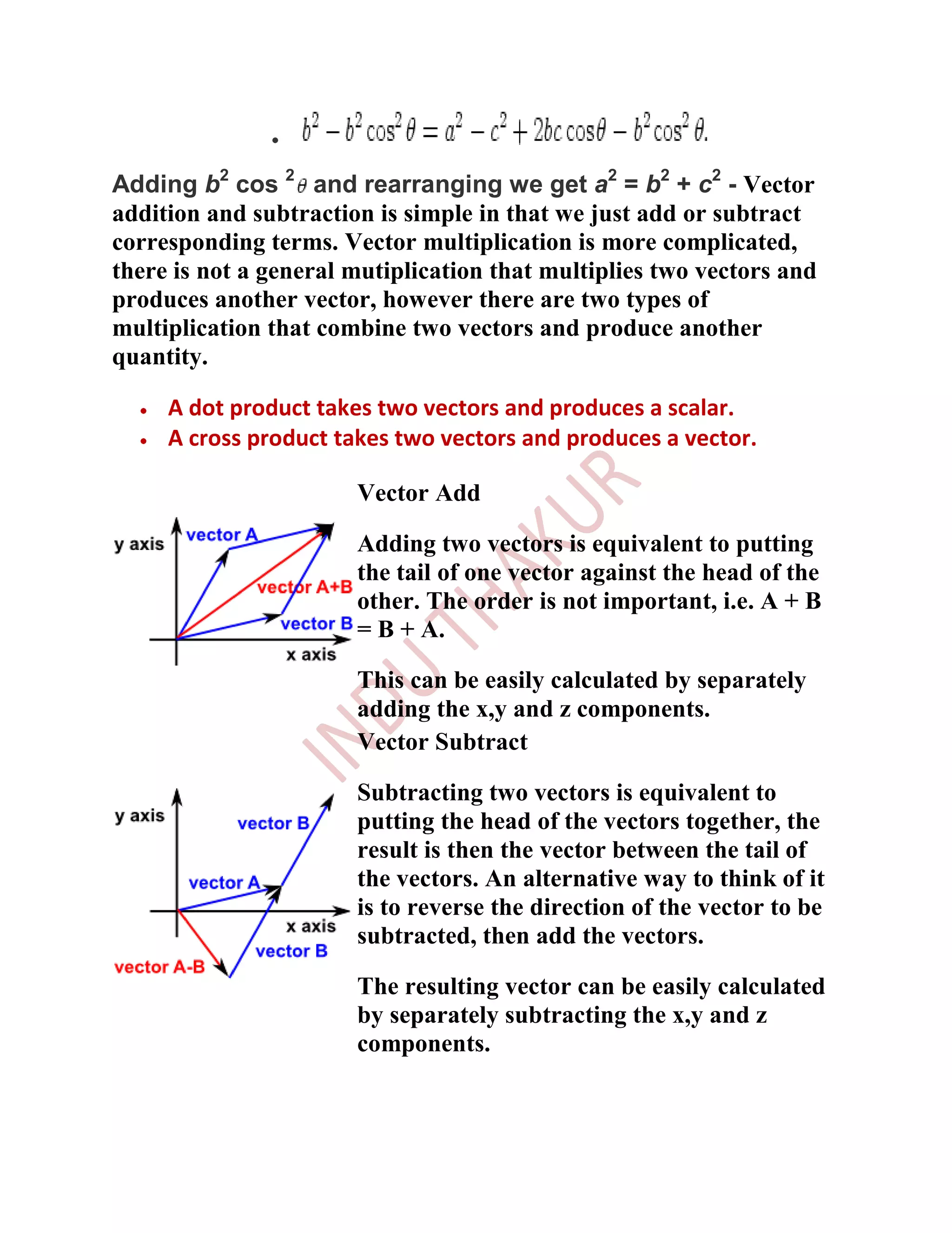 Adding b2 cos 2 and rearranging we get a2 = b2 + c2 - Vector
addition and subtraction is simple in that we just add or subtract
corresponding terms. Vector multiplication is more complicated,
there is not a general mutiplication that multiplies two vectors and
produces another vector, however there are two types of
multiplication that combine two vectors and produce another
quantity.

     A dot product takes two vectors and produces a scalar.
     A cross product takes two vectors and produces a vector.

                       Vector Add

                       Adding two vectors is equivalent to putting
                       the tail of one vector against the head of the
                       other. The order is not important, i.e. A + B
                       = B + A.

                       This can be easily calculated by separately
                       adding the x,y and z components.
                       Vector Subtract

                       Subtracting two vectors is equivalent to
                       putting the head of the vectors together, the
                       result is then the vector between the tail of
                       the vectors. An alternative way to think of it
                       is to reverse the direction of the vector to be
                       subtracted, then add the vectors.

                       The resulting vector can be easily calculated
                       by separately subtracting the x,y and z
                       components.
 