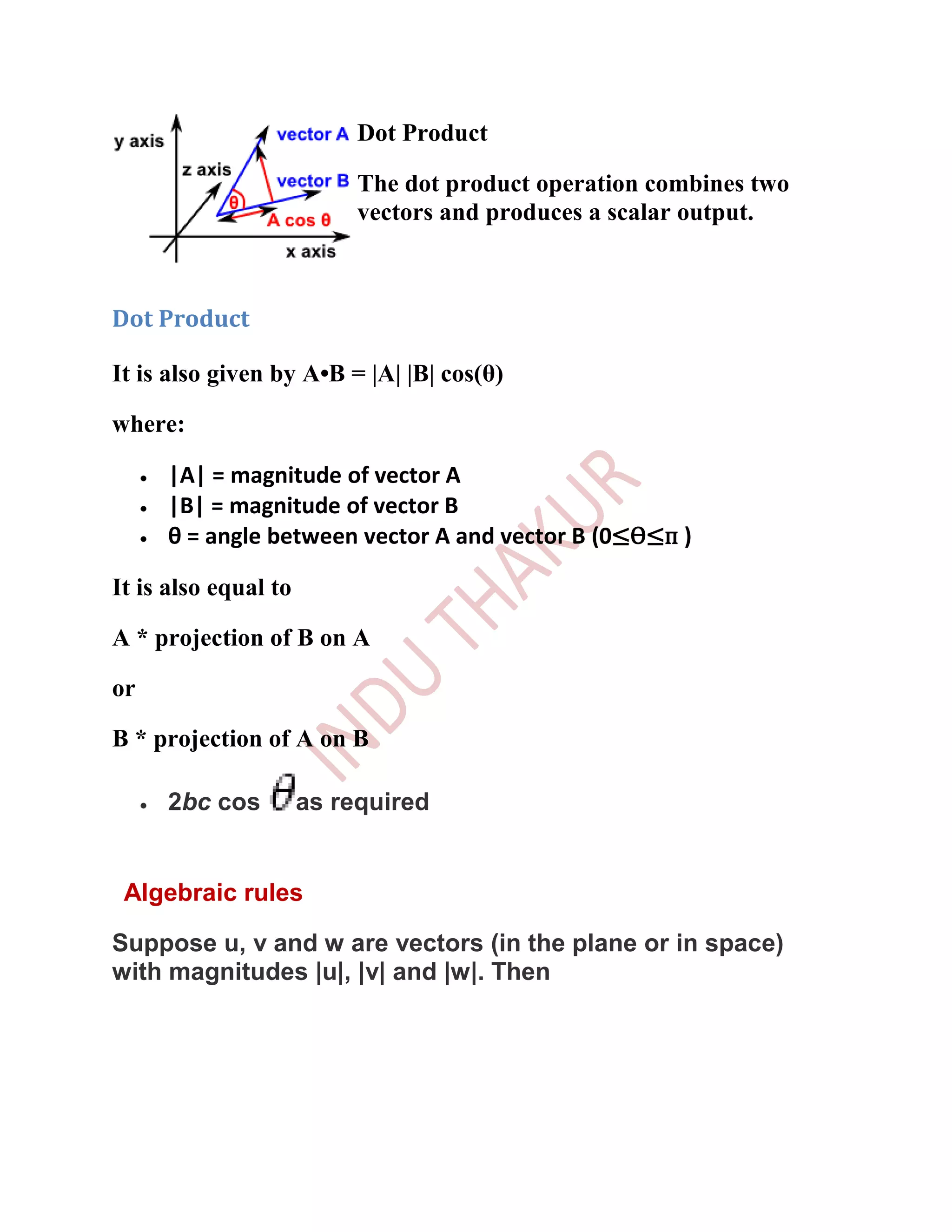Dot Product

                           The dot product operation combines two
                           vectors and produces a scalar output.



Dot Product

It is also given by A•B = |A| |B| cos(θ)

where:

     |A| = magnitude of vector A
     |B| = magnitude of vector B
     θ = angle between vector A and vector B (0≤Ѳ≤п )

It is also equal to

A * projection of B on A

or

B * projection of A on B

     2bc cos          as required


 Algebraic rules

Suppose u, v and w are vectors (in the plane or in space)
with magnitudes |u|, |v| and |w|. Then
 