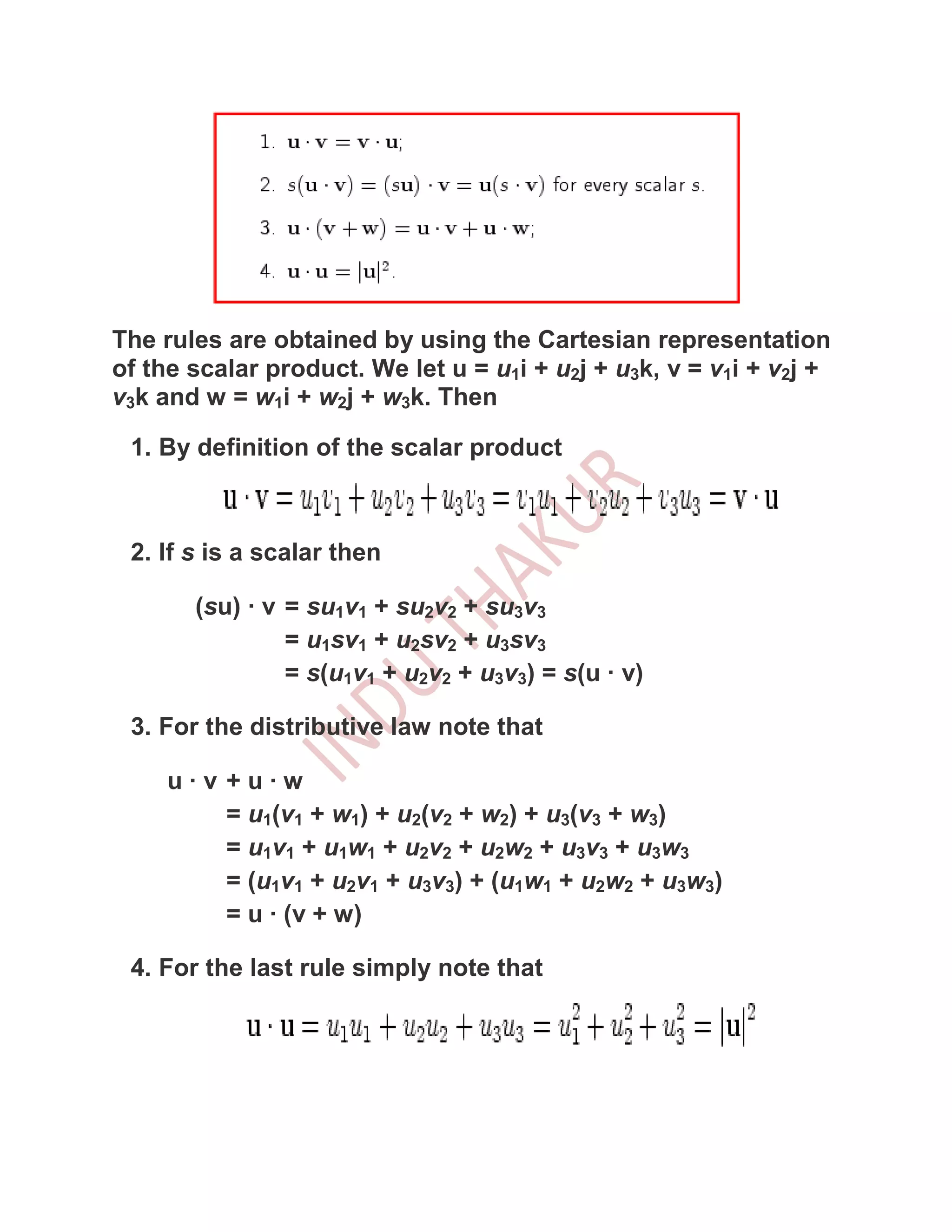 The rules are obtained by using the Cartesian representation
of the scalar product. We let u = u1i + u2j + u3k, v = v1i + v2j +
v3k and w = w1i + w2j + w3k. Then

 1. By definition of the scalar product



 2. If s is a scalar then

       (su) · v = su1v1 + su2v2 + su3v3
                = u1sv1 + u2sv2 + u3sv3
                = s(u1v1 + u2v2 + u3v3) = s(u · v)

 3. For the distributive law note that

     u·v +u·w
         = u1(v1 + w1) + u2(v2 + w2) + u3(v3 + w3)
         = u1v1 + u1w1 + u2v2 + u2w2 + u3v3 + u3w3
         = (u1v1 + u2v1 + u3v3) + (u1w1 + u2w2 + u3w3)
         = u · (v + w)

 4. For the last rule simply note that
 