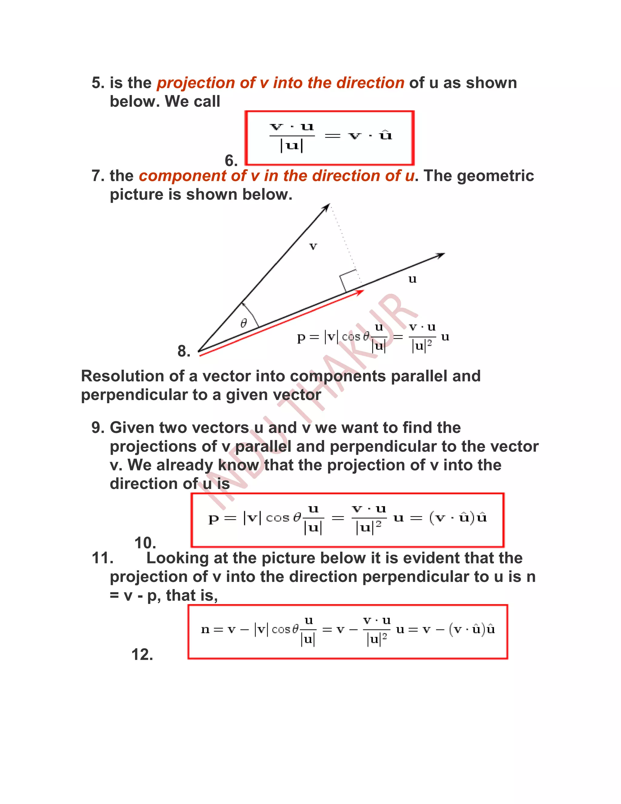 5. is the projection of v into the direction of u as shown
    below. We call


                   6.
 7. the component of v in the direction of u. The geometric
    picture is shown below.




            8.
Resolution of a vector into components parallel and
perpendicular to a given vector

 9. Given two vectors u and v we want to find the
    projections of v parallel and perpendicular to the vector
    v. We already know that the projection of v into the
    direction of u is


      10.
 11.     Looking at the picture below it is evident that the
   projection of v into the direction perpendicular to u is n
   = v - p, that is,


      12.
 