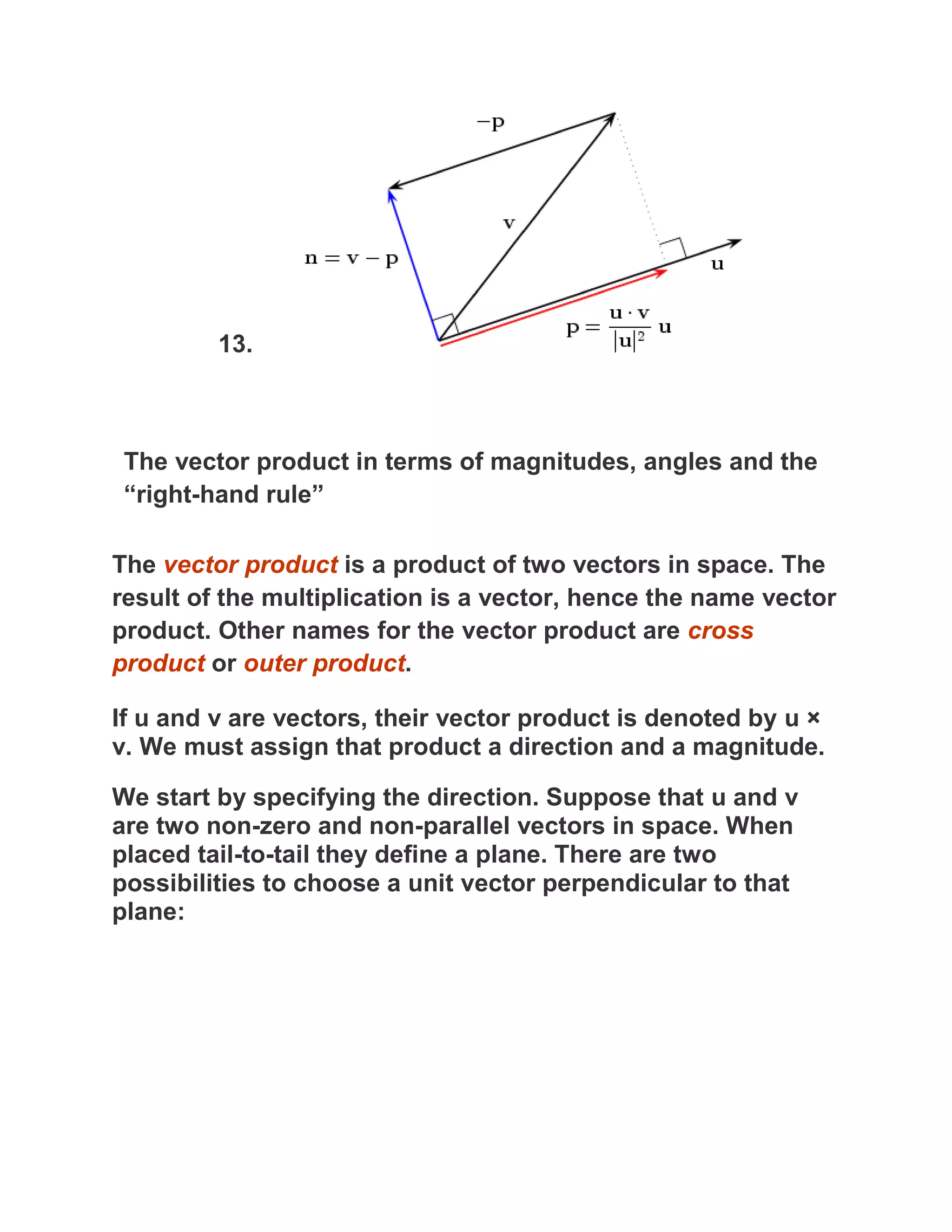 13.



 The vector product in terms of magnitudes, angles and the
 “right-hand rule”

The vector product is a product of two vectors in space. The
result of the multiplication is a vector, hence the name vector
product. Other names for the vector product are cross
product or outer product.

If u and v are vectors, their vector product is denoted by u ×
v. We must assign that product a direction and a magnitude.

We start by specifying the direction. Suppose that u and v
are two non-zero and non-parallel vectors in space. When
placed tail-to-tail they define a plane. There are two
possibilities to choose a unit vector perpendicular to that
plane:
 