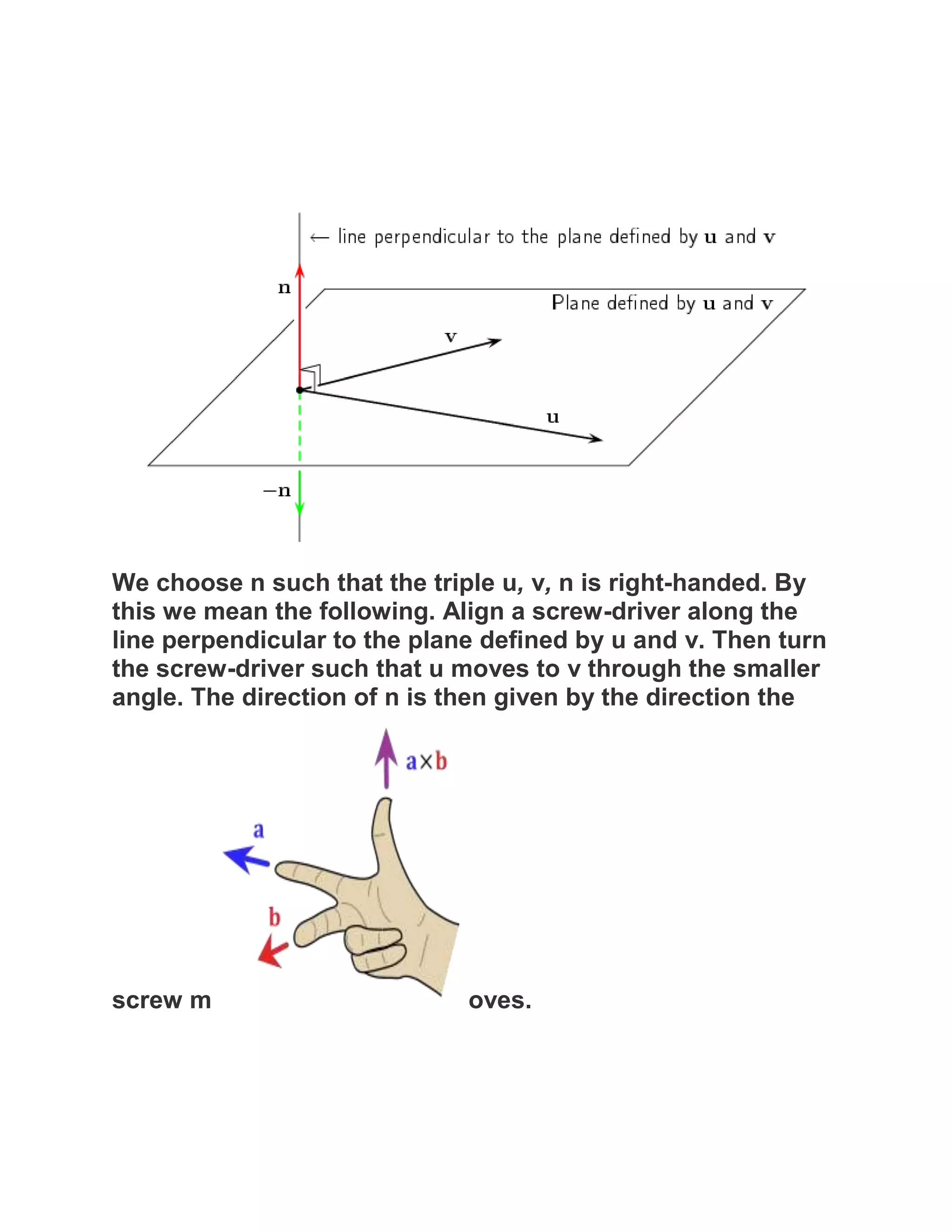 We choose n such that the triple u, v, n is right-handed. By
this we mean the following. Align a screw-driver along the
line perpendicular to the plane defined by u and v. Then turn
the screw-driver such that u moves to v through the smaller
angle. The direction of n is then given by the direction the




screw m                       oves.
 