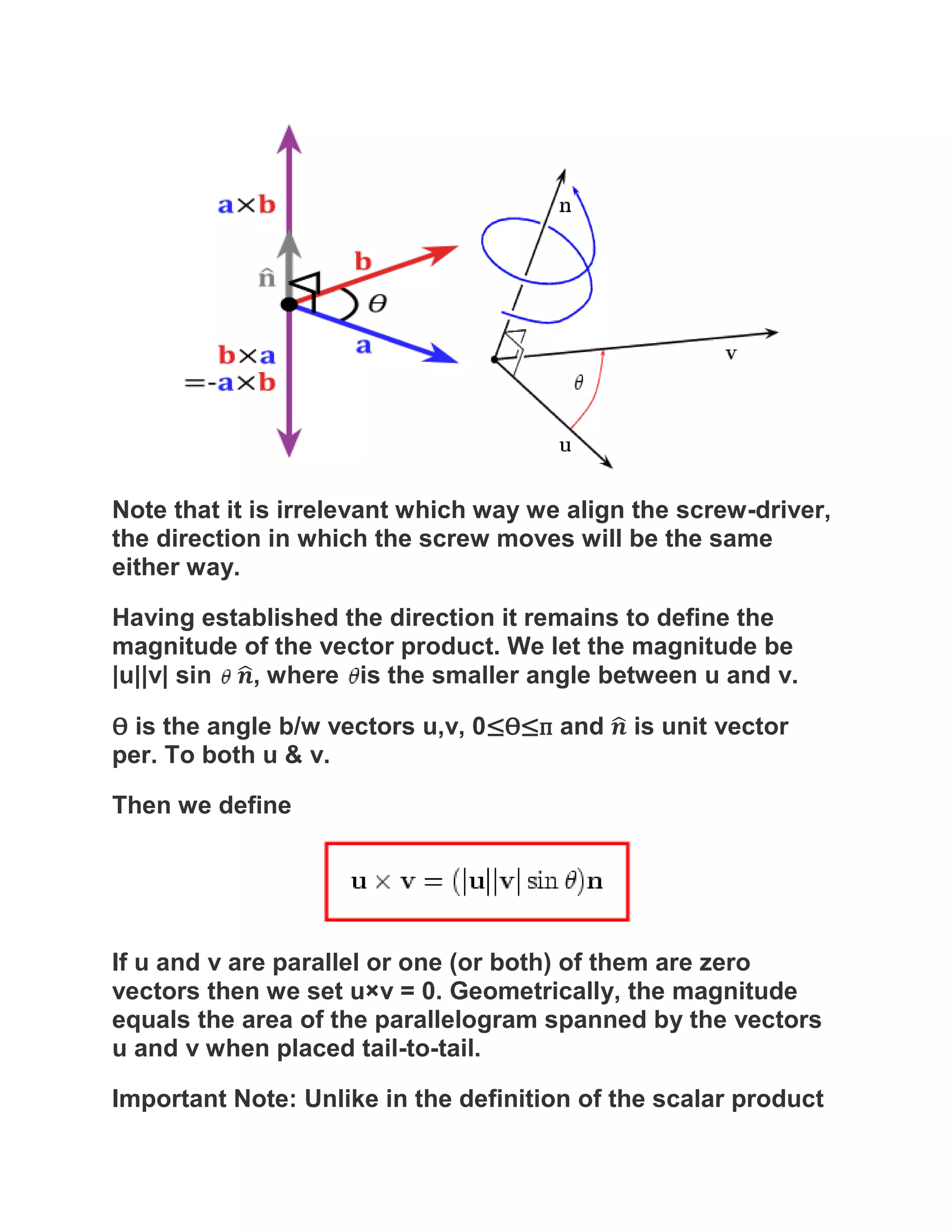 Note that it is irrelevant which way we align the screw-driver,
the direction in which the screw moves will be the same
either way.

Having established the direction it remains to define the
magnitude of the vector product. We let the magnitude be
|u||v| sin , where is the smaller angle between u and v.

Ѳ is the angle b/w vectors u,v, 0≤Ѳ≤п and    is unit vector
per. To both u & v.

Then we define




If u and v are parallel or one (or both) of them are zero
vectors then we set u×v = 0. Geometrically, the magnitude
equals the area of the parallelogram spanned by the vectors
u and v when placed tail-to-tail.

Important Note: Unlike in the definition of the scalar product
 
