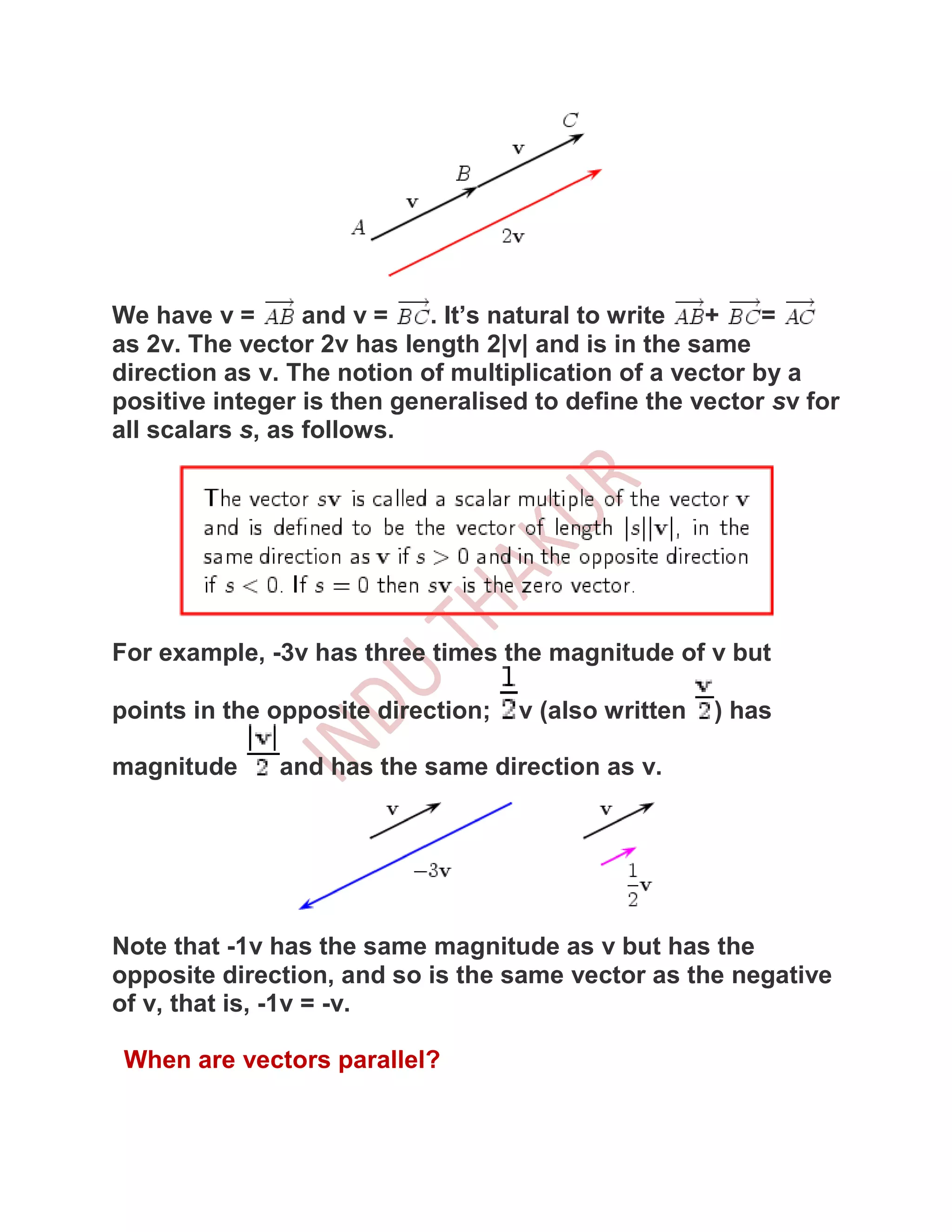 We have v =       and v =   . It’s natural to write +     =
as 2v. The vector 2v has length 2|v| and is in the same
direction as v. The notion of multiplication of a vector by a
positive integer is then generalised to define the vector sv for
all scalars s, as follows.




For example, -3v has three times the magnitude of v but

points in the opposite direction;   v (also written   ) has

magnitude     and has the same direction as v.




Note that -1v has the same magnitude as v but has the
opposite direction, and so is the same vector as the negative
of v, that is, -1v = -v.

 When are vectors parallel?
 