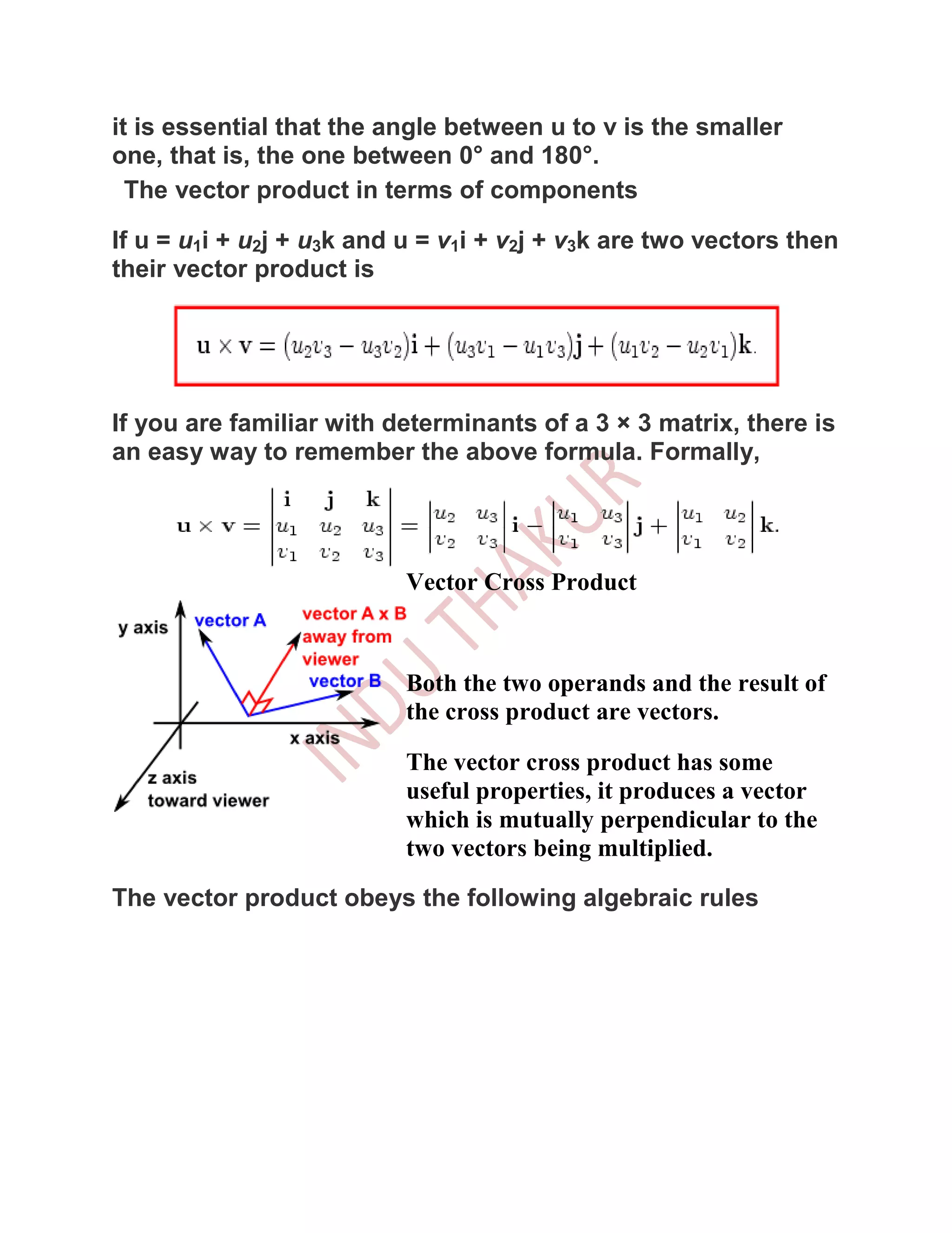 it is essential that the angle between u to v is the smaller
one, that is, the one between 0° and 180°.
  The vector product in terms of components

If u = u1i + u2j + u3k and u = v1i + v2j + v3k are two vectors then
their vector product is




If you are familiar with determinants of a 3 × 3 matrix, there is
an easy way to remember the above formula. Formally,




                           Vector Cross Product



                           Both the two operands and the result of
                           the cross product are vectors.

                           The vector cross product has some
                           useful properties, it produces a vector
                           which is mutually perpendicular to the
                           two vectors being multiplied.

The vector product obeys the following algebraic rules
 