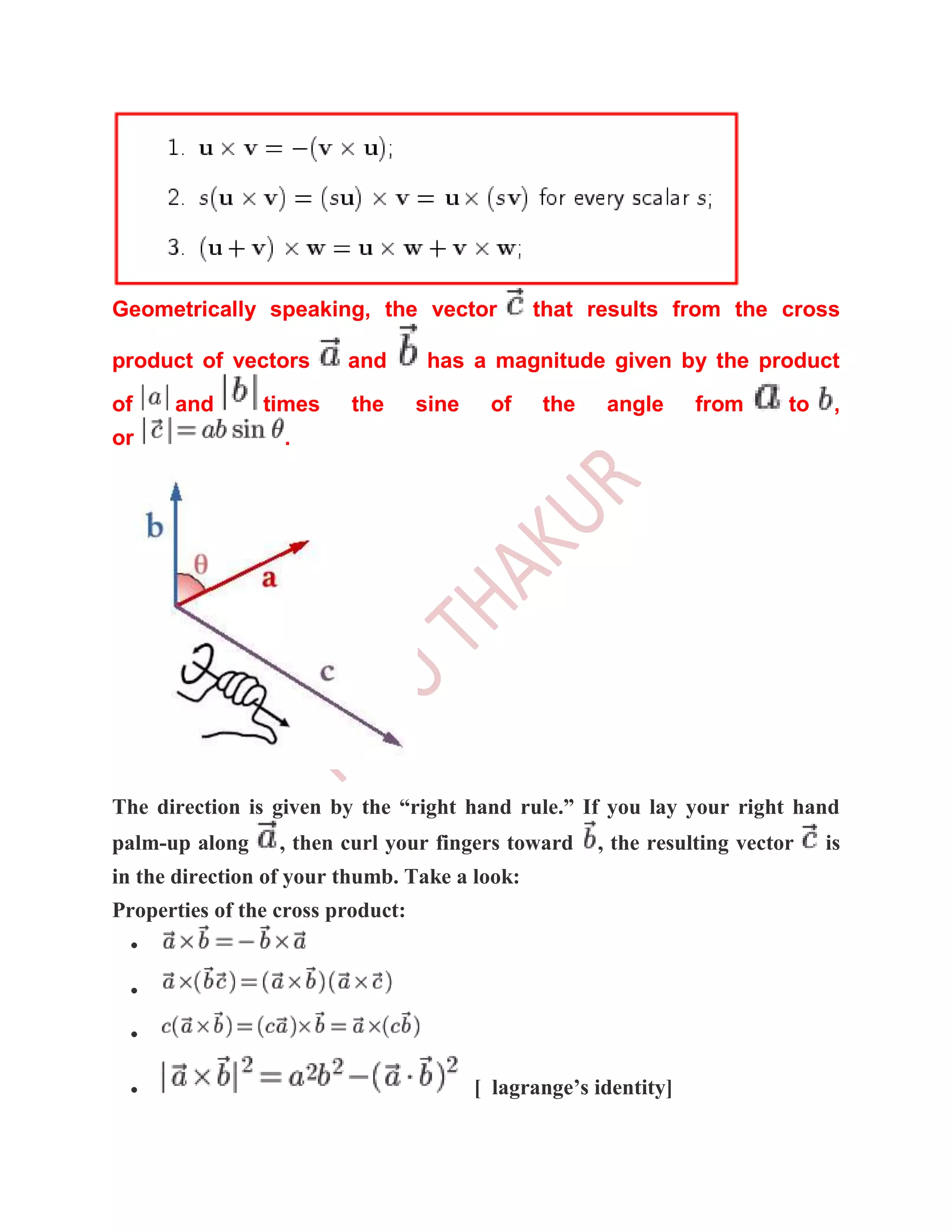 Geometrically speaking, the vector              that results from the cross

product of vectors       and        has a magnitude given by the product
of    and       times     the      sine    of    the    angle      from     to    ,
or                .




The direction is given by the “right hand rule.” If you lay your right hand
palm-up along     , then curl your fingers toward      , the resulting vector    is
in the direction of your thumb. Take a look:
Properties of the cross product:




                                          [ lagrange’s identity]
 