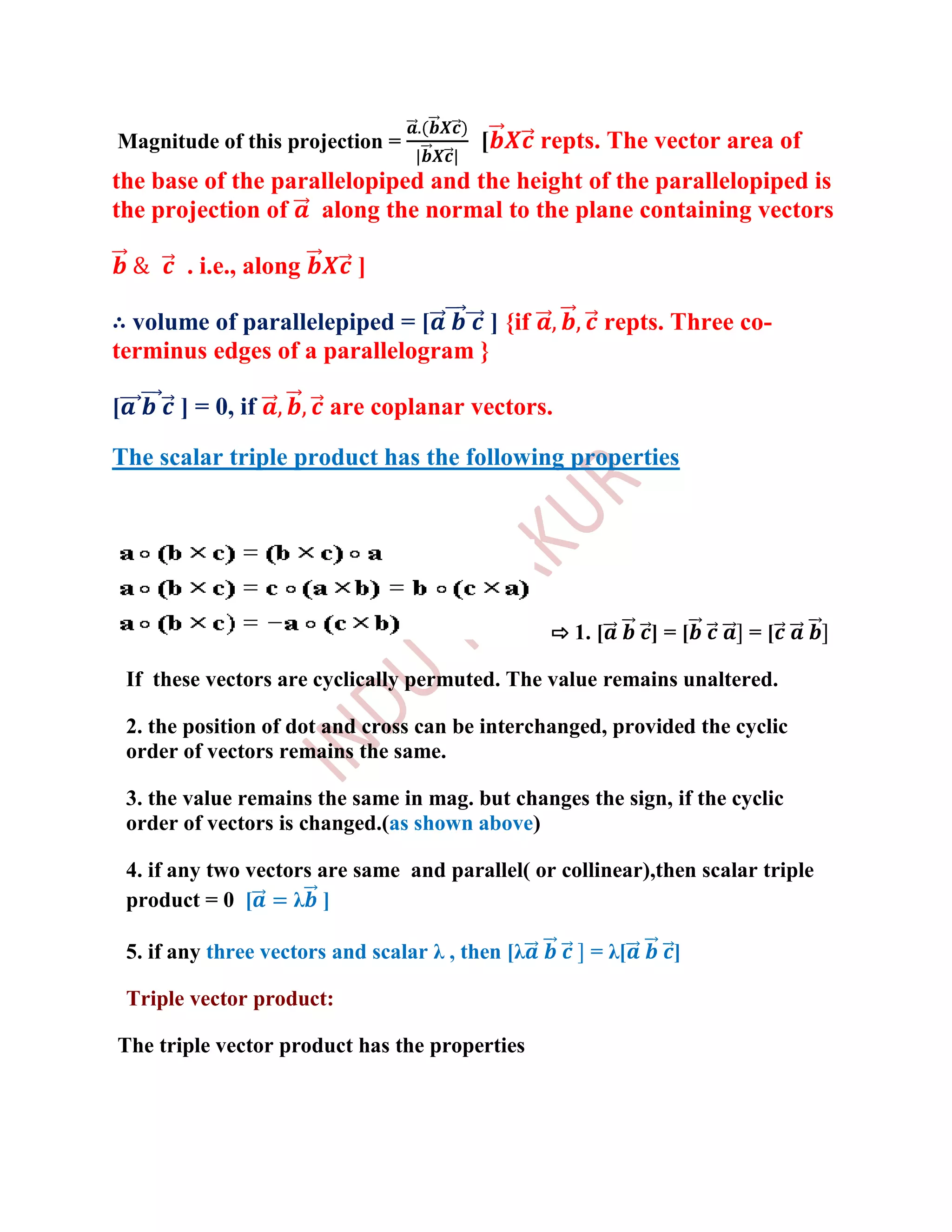 Magnitude of this projection =              [        repts. The vector area of
the base of the parallelopiped and the height of the parallelopiped is
the projection of along the normal to the plane containing vectors

           . i.e., along      ]

∴ volume of parallelepiped = [      ] {if                     repts. Three co-
terminus edges of a parallelogram }

[         ] = 0, if        are coplanar vectors.

The scalar triple product has the following properties




                                                     ⇨ 1. [       ]=[      =[

    If these vectors are cyclically permuted. The value remains unaltered.

    2. the position of dot and cross can be interchanged, provided the cyclic
    order of vectors remains the same.

    3. the value remains the same in mag. but changes the sign, if the cyclic
    order of vectors is changed.(as shown above)

    4. if any two vectors are same and parallel( or collinear),then scalar triple
    product = 0 [      λ ]

    5. if any three vectors and scalar λ , then [λ       = λ[       ]

    Triple vector product:

The triple vector product has the properties
 