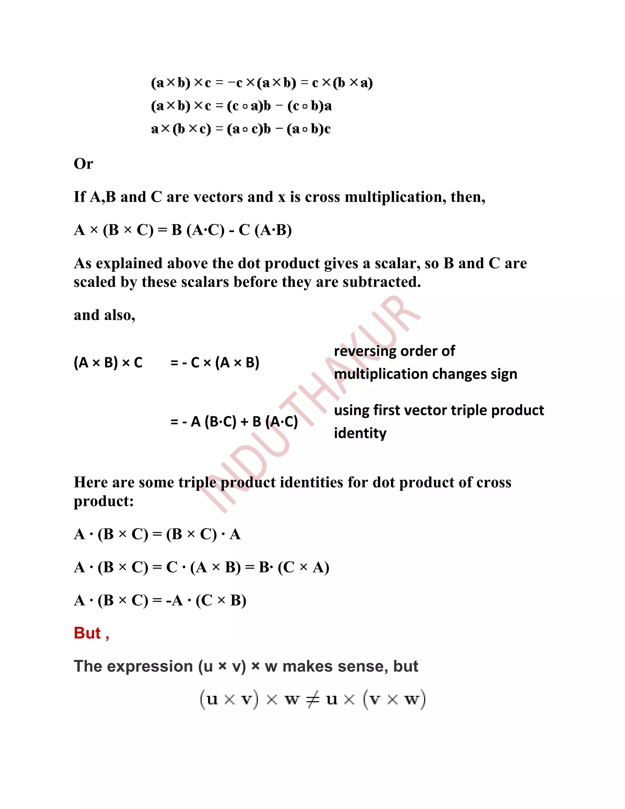 Or

If A,B and C are vectors and x is cross multiplication, then,

A × (B × C) = B (A·C) - C (A·B)

As explained above the dot product gives a scalar, so B and C are
scaled by these scalars before they are subtracted.

and also,

                                         reversing order of
(A × B) × C   = - C × (A × B)
                                         multiplication changes sign

                                         using first vector triple product
              = - A (B·C) + B (A·C)
                                         identity


Here are some triple product identities for dot product of cross
product:

A · (B × C) = (B × C) · A

A · (B × C) = C · (A × B) = B· (C × A)

A · (B × C) = -A · (C × B)

But ,

The expression (u × v) × w makes sense, but
 