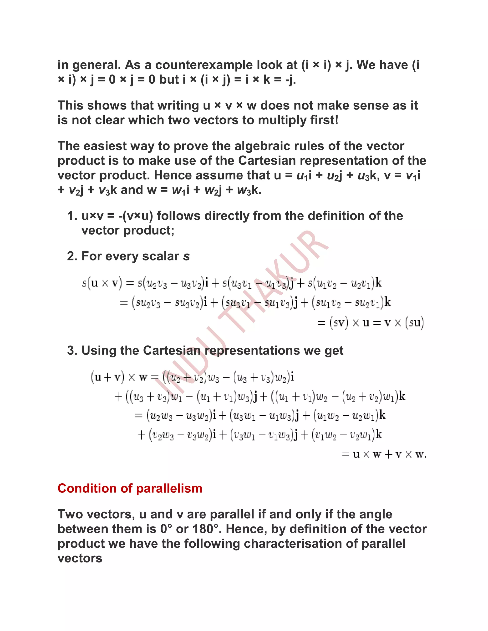 in general. As a counterexample look at (i × i) × j. We have (i
× i) × j = 0 × j = 0 but i × (i × j) = i × k = -j.

This shows that writing u × v × w does not make sense as it
is not clear which two vectors to multiply first!

The easiest way to prove the algebraic rules of the vector
product is to make use of the Cartesian representation of the
vector product. Hence assume that u = u1i + u2j + u3k, v = v1i
+ v2j + v3k and w = w1i + w2j + w3k.

 1. u×v = -(v×u) follows directly from the definition of the
    vector product;

 2. For every scalar s




 3. Using the Cartesian representations we get




Condition of parallelism

Two vectors, u and v are parallel if and only if the angle
between them is 0° or 180°. Hence, by definition of the vector
product we have the following characterisation of parallel
vectors
 