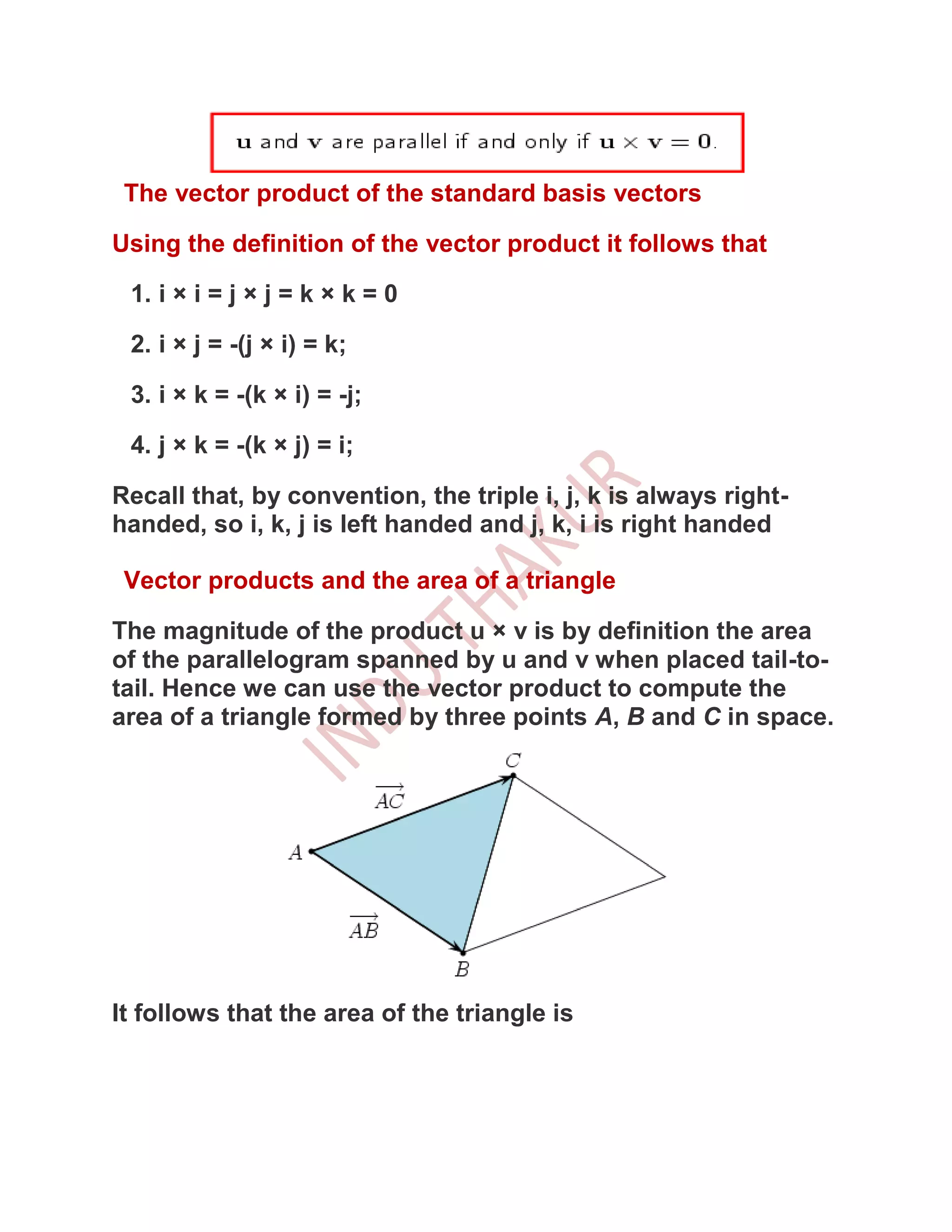The vector product of the standard basis vectors

Using the definition of the vector product it follows that

 1. i × i = j × j = k × k = 0

 2. i × j = -(j × i) = k;

 3. i × k = -(k × i) = -j;

 4. j × k = -(k × j) = i;

Recall that, by convention, the triple i, j, k is always right-
handed, so i, k, j is left handed and j, k, i is right handed

 Vector products and the area of a triangle

The magnitude of the product u × v is by definition the area
of the parallelogram spanned by u and v when placed tail-to-
tail. Hence we can use the vector product to compute the
area of a triangle formed by three points A, B and C in space.




It follows that the area of the triangle is
 