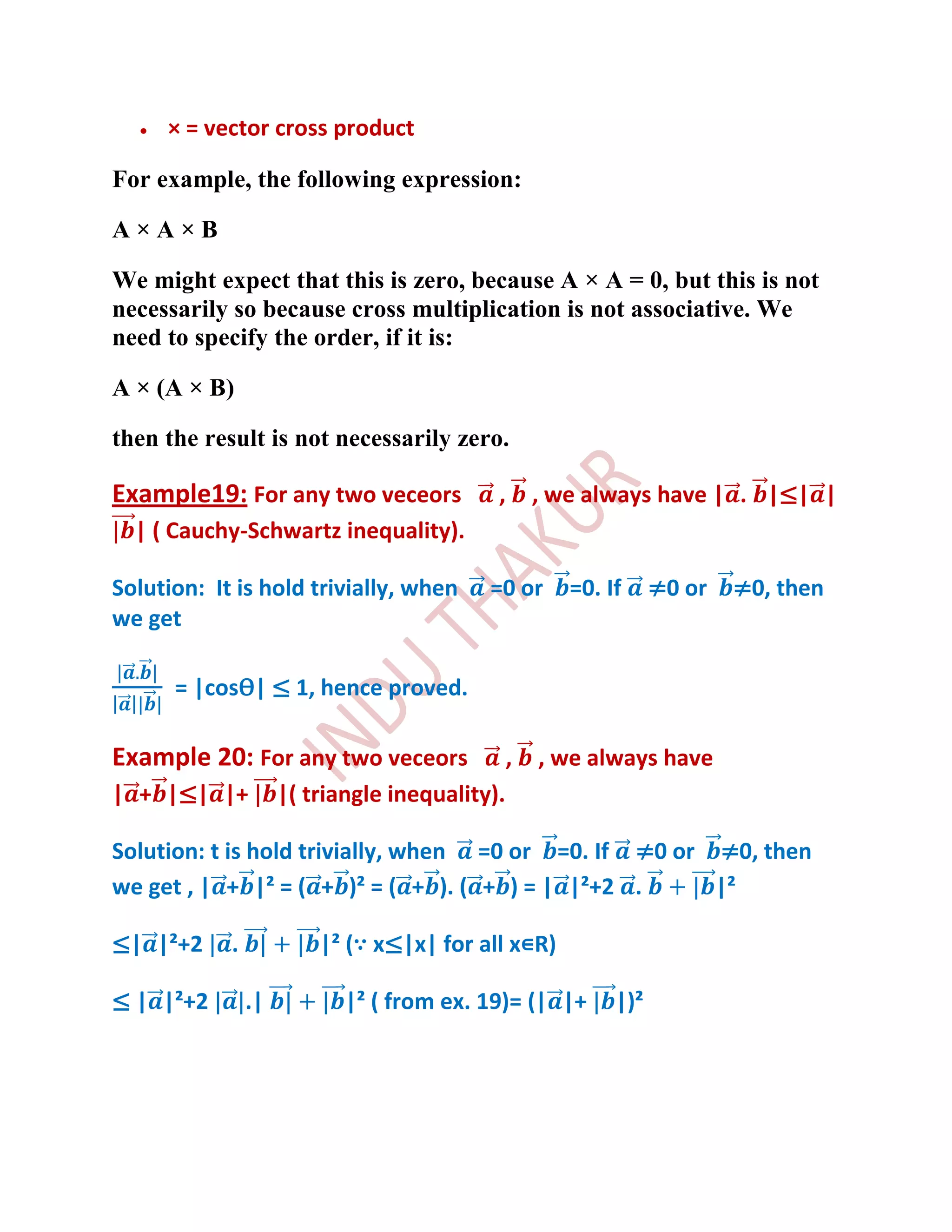 × = vector cross product

For example, the following expression:

A×A×B

We might expect that this is zero, because A × A = 0, but this is not
necessarily so because cross multiplication is not associative. We
need to specify the order, if it is:

A × (A × B)

then the result is not necessarily zero.

Example19: For any two veceors              ,       , we always have | . |≤| |
  | ( Cauchy-Schwartz inequality).

Solution: It is hold trivially, when       =0 or       =0. If     ≠0 or   ≠0, then
we get

      = |cosѲ| ≤ 1, hence proved.

Example 20: For any two veceors                 ,   , we always have
| + |≤| |+           |( triangle inequality).

Solution: t is hold trivially, when =0 or =0. If ≠0 or ≠0, then
we get , | + |² = ( + )² = ( + ). ( + ) = | |²+2 .     |²

≤| |²+2     .            |² (∵ x≤|x| for all x∊R)

≤ | |²+2        .|          |² ( from ex. 19)= (| |+        |)²
 