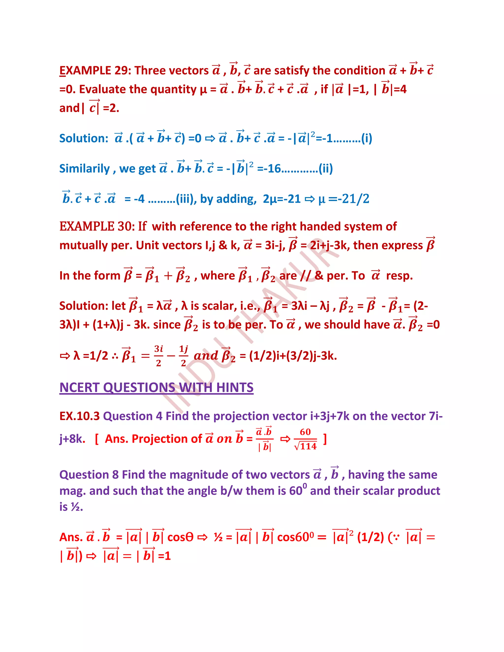 EXAMPLE 29: Three vectors , , are satisfy the condition + +
=0. Evaluate the quantity μ = . +  + . , if |=1, | =4
and| =2.

Solution:       .(       + + ) =0 ⇨     . + . = -|         =-1………(i)

Similarily , we get         . +       = -|        =-16…………(ii)

    + .         = -4 ………(iii), by adding, 2μ=-21 ⇨ μ =-21/2

EXAMPLE 30: If with reference to the right handed system of
mutually per. Unit vectors I,j & k, = 3i-j, = 2i+j-3k, then express

In the form          =            , where            are // & per. To   resp.

Solution: let     = λ , λ is scalar, i.e.,   = 3λi – λj , = - = (2-
3λ)I + (1+λ)j - 3k. since    is to be per. To , we should have .   =0

⇨ λ =1/2 ∴                                   = (1/2)i+(3/2)j-3k.

NCERT QUESTIONS WITH HINTS
EX.10.3 Question 4 Find the projection vector i+3j+7k on the vector 7i-
j+8k. [ Ans. Projection of                    =      ⇨       ]

Question 8 Find the magnitude of two vectors , , having the same
mag. and such that the angle b/w them is 600 and their scalar product
is ½.

Ans.        =              cosѲ ⇨ ½ =                cos600 =      (1/2) (∵
   )⇨                     =1
 
