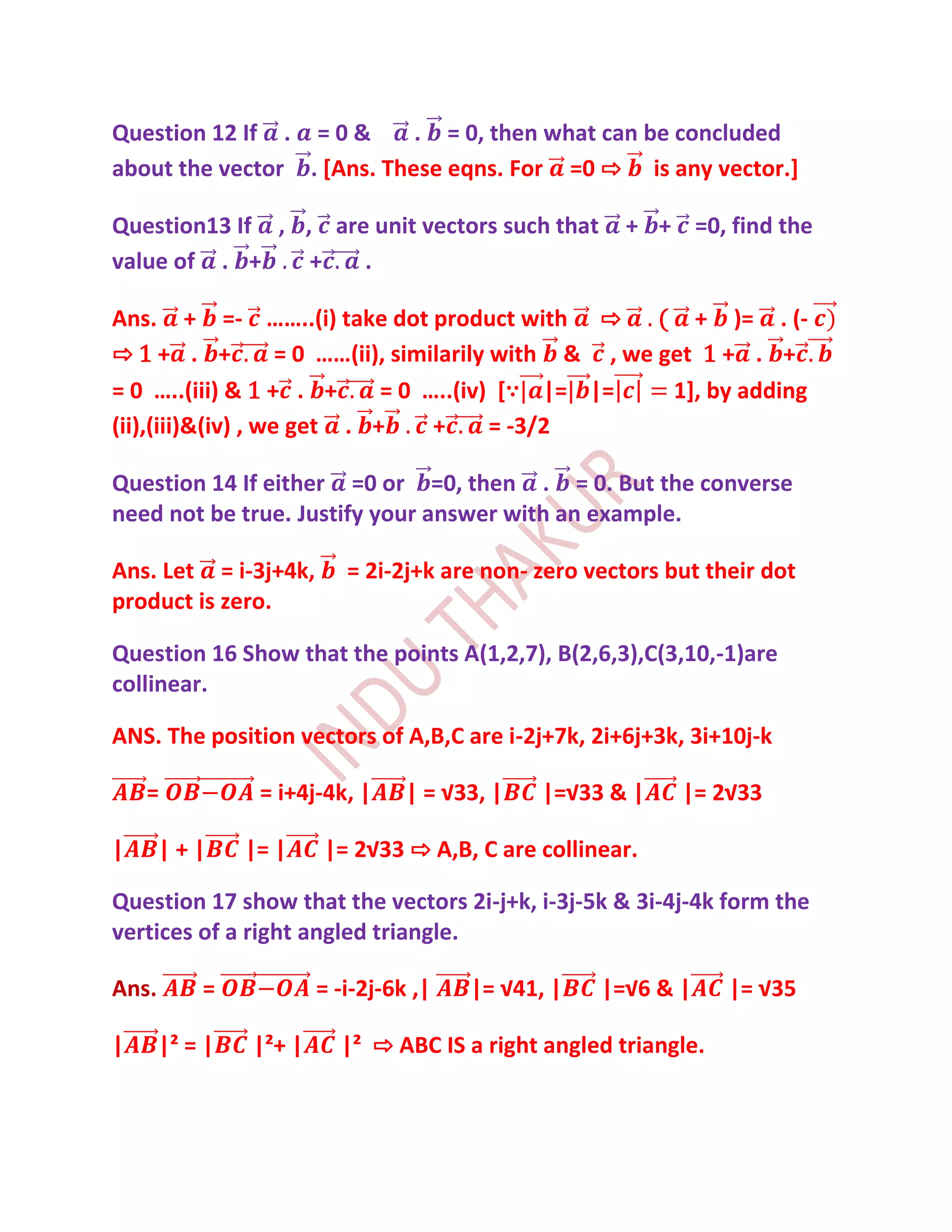 Question 12 If . = 0 &      . = 0, then what can be concluded
about the vector . [Ans. These eqns. For =0 ⇨ is any vector.]

Question13 If , , are unit vectors such that          + + =0, find the
value of . +     +   .

Ans. + =- ……..(i) take dot product with ⇨ ( + )= . (-
⇨1+ . +             = 0 ……(ii), similarily with & , we get 1 + . +
= 0 …..(iii) & 1 + . +        = 0 …..(iv) [∵ |= |=      1], by adding
(ii),(iii)&(iv) , we get . +        +      = -3/2

Question 14 If either =0 or =0, then . = 0. But the converse
need not be true. Justify your answer with an example.

Ans. Let = i-3j+4k,        = 2i-2j+k are non- zero vectors but their dot
product is zero.

Question 16 Show that the points A(1,2,7), B(2,6,3),C(3,10,-1)are
collinear.

ANS. The position vectors of A,B,C are i-2j+7k, 2i+6j+3k, 3i+10j-k

    =            = i+4j-4k, |     | = √33, |   |=√33 & |    |= 2√33

|      |+|      |= |    |= 2√33 ⇨ A,B, C are collinear.

Question 17 show that the vectors 2i-j+k, i-3j-5k & 3i-4j-4k form the
vertices of a right angled triangle.

Ans.       =            = -i-2j-6k ,|   |= √41, |   |=√6 & |     |= √35

|      |² = |   |²+ |     |² ⇨ ABC IS a right angled triangle.
 