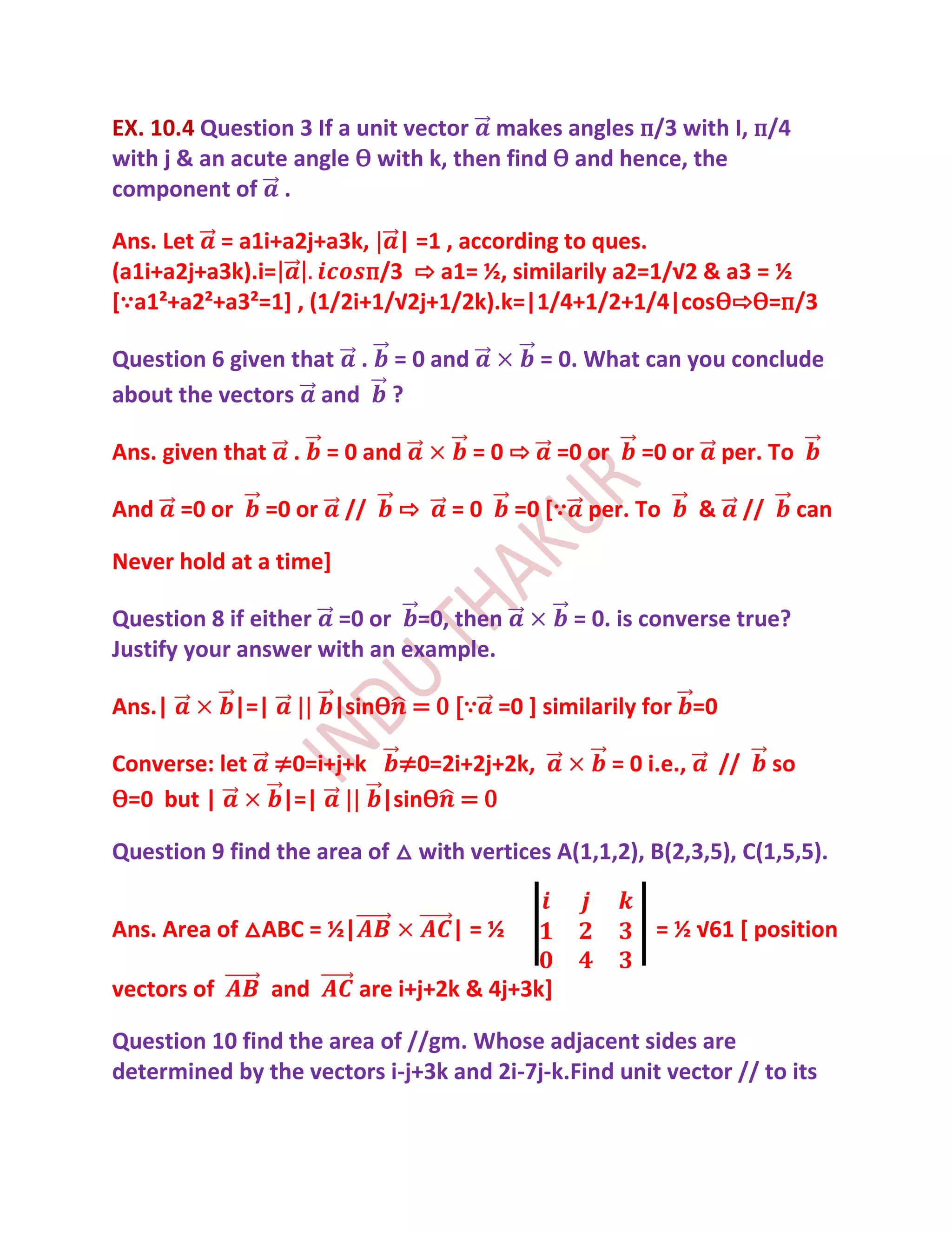 EX. 10.4 Question 3 If a unit vector makes angles п/3 with I, п/4
with j & an acute angle Ѳ with k, then find Ѳ and hence, the
component of .

Ans. Let = a1i+a2j+a3k, | =1 , according to ques.
(a1i+a2j+a3k).i=         п/3 ⇨ a1= ½, similarily a2=1/√2 & a3 = ½
[∵a1²+a2²+a3²=1+ , (1/2i+1/√2j+1/2k).k=|1/4+1/2+1/4|cosѲ⇨Ѳ=п/3

Question 6 given that . = 0 and                 = 0. What can you conclude
about the vectors and ?

Ans. given that        .    = 0 and       =0⇨        =0 or      =0 or        per. To

And     =0 or     =0 or      //   ⇨     =0    =0 [∵ per. To              &        //        can

Never hold at a time]

Question 8 if either =0 or =0, then                   = 0. is converse true?
Justify your answer with an example.

Ans.|           |=|         |sinѲ = 0 [∵ =0 ] similarily for =0

Converse: let         ≠0=i+j+k ≠0=2i+2j+2k,                  = 0 i.e.,       //        so
Ѳ=0 but |             |=|     |sinѲ = 0

Question 9 find the area of △ with vertices A(1,1,2), B(2,3,5), C(1,5,5).


Ans. Area of △ABC = ½|                  |=½                       = ½ √61 * position

vectors of            and      are i+j+2k & 4j+3k]

Question 10 find the area of //gm. Whose adjacent sides are
determined by the vectors i-j+3k and 2i-7j-k.Find unit vector // to its
 