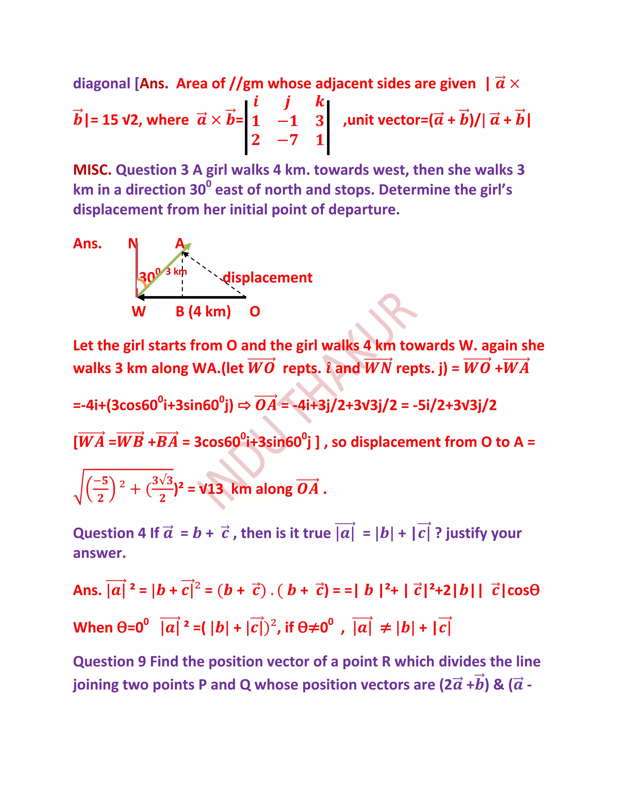 diagonal [Ans. Area of //gm whose adjacent sides are given |

    |= 15 √2, where               =                   ,unit vector=( + )/        + |


MISC. Question 3 A girl walks 4 km. towards west, then she walks 3
km in a direction 300 east of north and stops. Determine the girl’s
displacement from her initial point of departure.

Ans.       N          A

               300   3 km
                                 displacement

           W          B (4 km)        O

Let the girl starts from O and the girl walks 4 km towards W. again she
walks 3 km along WA.(let         repts. and       repts. j) =   +

=-4i+(3cos600i+3sin600j) ⇨                = -4i+3j/2+3√3j/2 = -5i/2+3√3j/2

[      =        +        = 3cos600i+3sin600j ] , so displacement from O to A =

                      )² = √13 km along          .

Question 4 If            =   +    , then is it true     =       +|    ? justify your
answer.

Ans.       ²=        +       =    +          + ) = =|       |²+ | |²+2| || |cosѲ

When Ѳ=00                ² =(     +       , if Ѳ≠00 ,       ≠        +|

Question 9 Find the position vector of a point R which divides the line
joining two points P and Q whose position vectors are (2 + ) & ( -
 