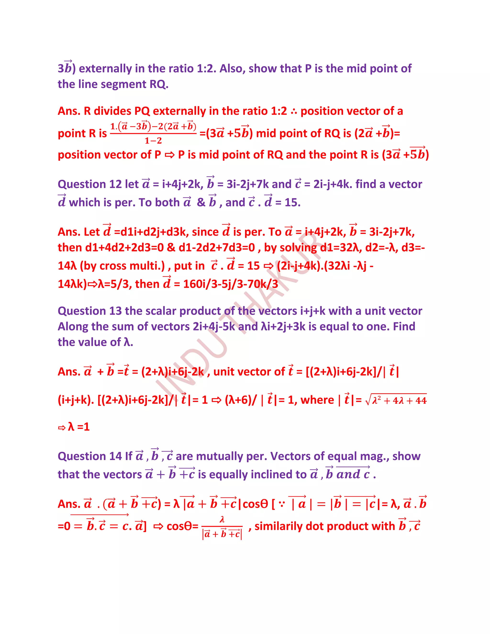 3 ) externally in the ratio 1:2. Also, show that P is the mid point of
the line segment RQ.

Ans. R divides PQ externally in the ratio 1:2 ∴ position vector of a
point R is                    =(3 +     ) mid point of RQ is (2 + )=
position vector of P ⇨ P is mid point of RQ and the point R is (3 +      )

Question 12 let = i+4j+2k, = 3i-2j+7k and = 2i-j+4k. find a vector
 which is per. To both & , and . = 15.

Ans. Let =d1i+d2j+d3k, since is per. To = i+4j+2k, = 3i-2j+7k,
then d1+4d2+2d3=0 & d1-2d2+7d3=0 , by solving d1=32λ, d2=-λ, d3=-
14λ (by cross multi.) , put in . = 15 ⇨ (2i-j+4k).(32λi -λj -
14λk)⇨λ=5/3, then = 160i/3-5j/3-70k/3

Question 13 the scalar product of the vectors i+j+k with a unit vector
Along the sum of vectors 2i+4j-5k and λi+2j+3k is equal to one. Find
the value of λ.

Ans.      +   = = (2+λ)i+6j-2k , unit vector of = [(2+λ)i+6j-2k]/ |

(i+j+k). *(2+λ)i+6j-2k]/ |= 1 ⇨ (λ+6)/      |= 1, where    |=

⇨λ   =1

Question 14 If          are mutually per. Vectors of equal mag., show
that the vectors            is equally inclined to          .

Ans.                 )=λ              |cosѲ [ ∵                  |= λ,
=0              . ] ⇨ cosѲ=             , similarily dot product with
 