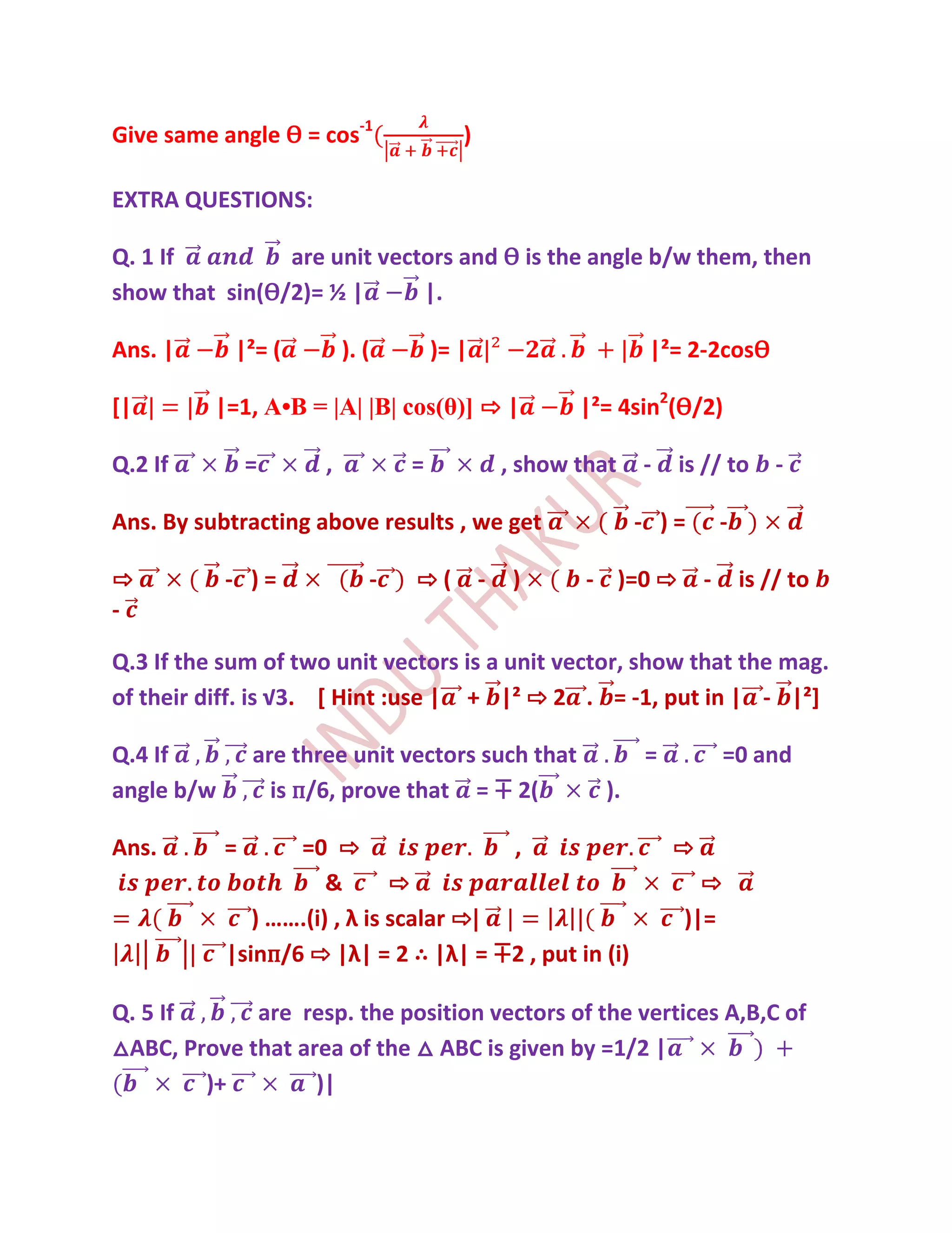 Give same angle Ѳ = cos-1                )

EXTRA QUESTIONS:

Q. 1 If         are unit vectors and Ѳ is the angle b/w them, then
show that sin(Ѳ/2)= ½ |      |.

Ans. |      |²= (          ). (       )= |                       |²= 2-2cosѲ

[|        |=1, A•B = |A| |B| cos(θ)] ⇨ |                |²= 4sin2(Ѳ/2)

Q.2 If          =      ,          =              , show that    -   is // to        -

Ans. By subtracting above results , we get                      - )=        -

⇨           - )=              -   ⇨(         -    )      - )=0 ⇨        -       is // to
-

Q.3 If the sum of two unit vectors is a unit vector, show that the mag.
of their diff. is √3. [ Hint :use | + |² ⇨ 2 . = -1, put in | - |²]

Q.4 If          are three unit vectors such that                =           =0 and
angle b/w         is п/6, prove that = ∓ 2(                ).

Ans.        =      =0 ⇨                  ,                          ⇨
                       &       ⇨                                      ⇨
               ) …….(i) , λ is scalar ⇨|                            )|=
            |sinп/6 ⇨ |λ| = 2 ∴ |λ| = ∓2 , put in (i)

Q. 5 If      are resp. the position vectors of the vertices A,B,C of
△ABC, Prove that area of the △ ABC is given by =1/2 |
        )+         )|
 