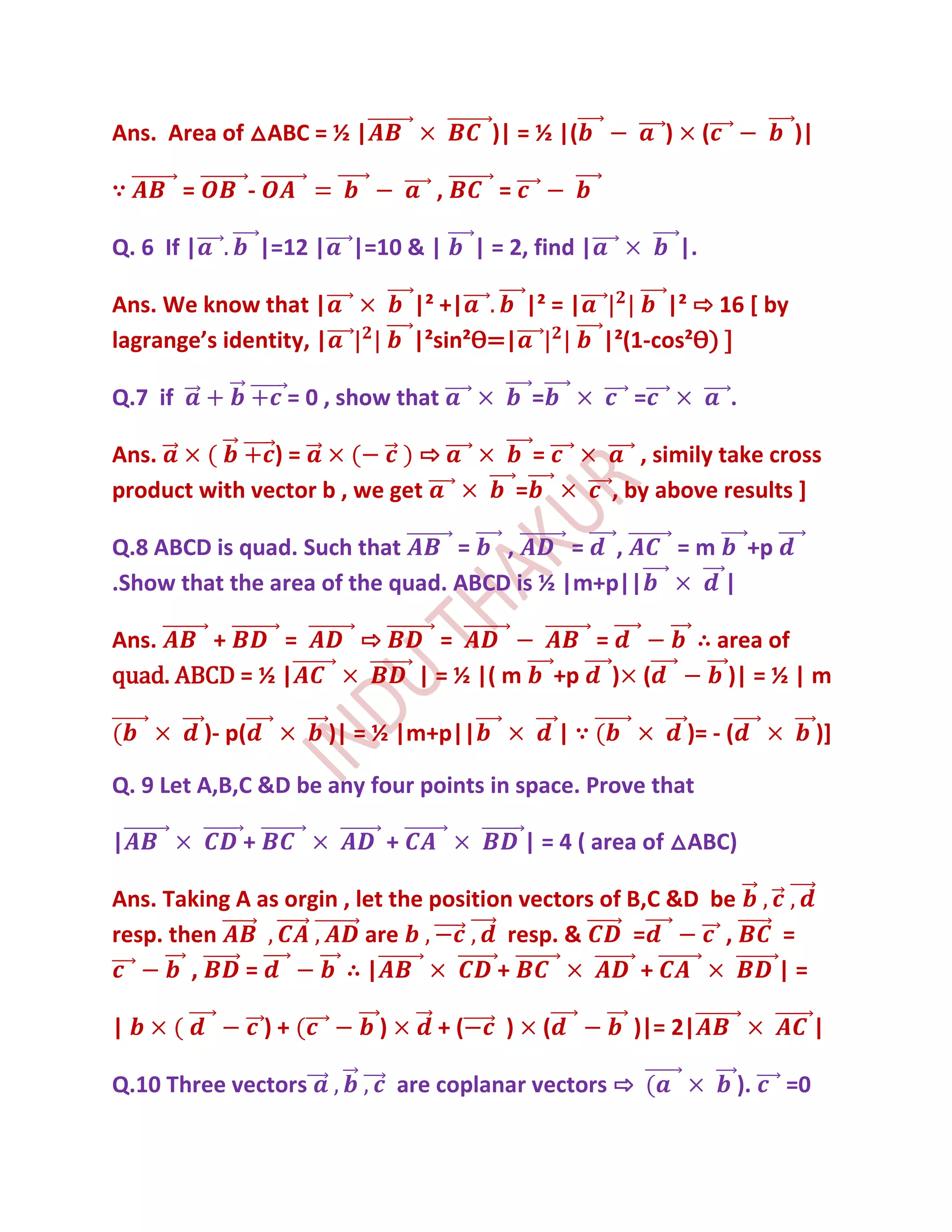 Ans. Area of △ABC = ½ |                             )| = ½ |(                    )        (              )|

∵        =           -                        ,      =

Q. 6 If |                |=12 |     |=10 & |       | = 2, find |                     |.

Ans. We know that |                         |² +|     |² = |       |² ⇨ 16 [ by
lagrange’s identity, |                      |²sin²Ѳ=|        |²(1-cos²Ѳ) ]

Q.7 if                     = 0 , show that                    =              =                .

Ans.           )=             ⇨                               =               , simily take cross
product with vector b , we get                            =                , by above results ]

Q.8 ABCD is quad. Such that      =   ,      = ,                                      =m            +p
.Show that the area of the quad. ABCD is ½ |m+p||                                             |

Ans.     +     =                    ⇨         =                        =              ∴ area of
quad. ABCD = ½ |                            | = ½ |( m            +p       ) (           )| = ½ | m

             )- p(                )| = ½ |m+p||                   |∵                 )= - (                   )]

Q. 9 Let A,B,C &D be any four points in space. Prove that

|                +                      +                 | = 4 ( area of △ABC)

Ans. Taking A as orgin , let the position vectors of B,C &D be
resp. then                are            resp. &     =       ,                                          =
        ,    =         ∴|               +             +                                                 |=

|                        )+           )       +(      )       (              )|= 2|                          |

Q.10 Three vectors                        are coplanar vectors ⇨                                  ).    =0
 