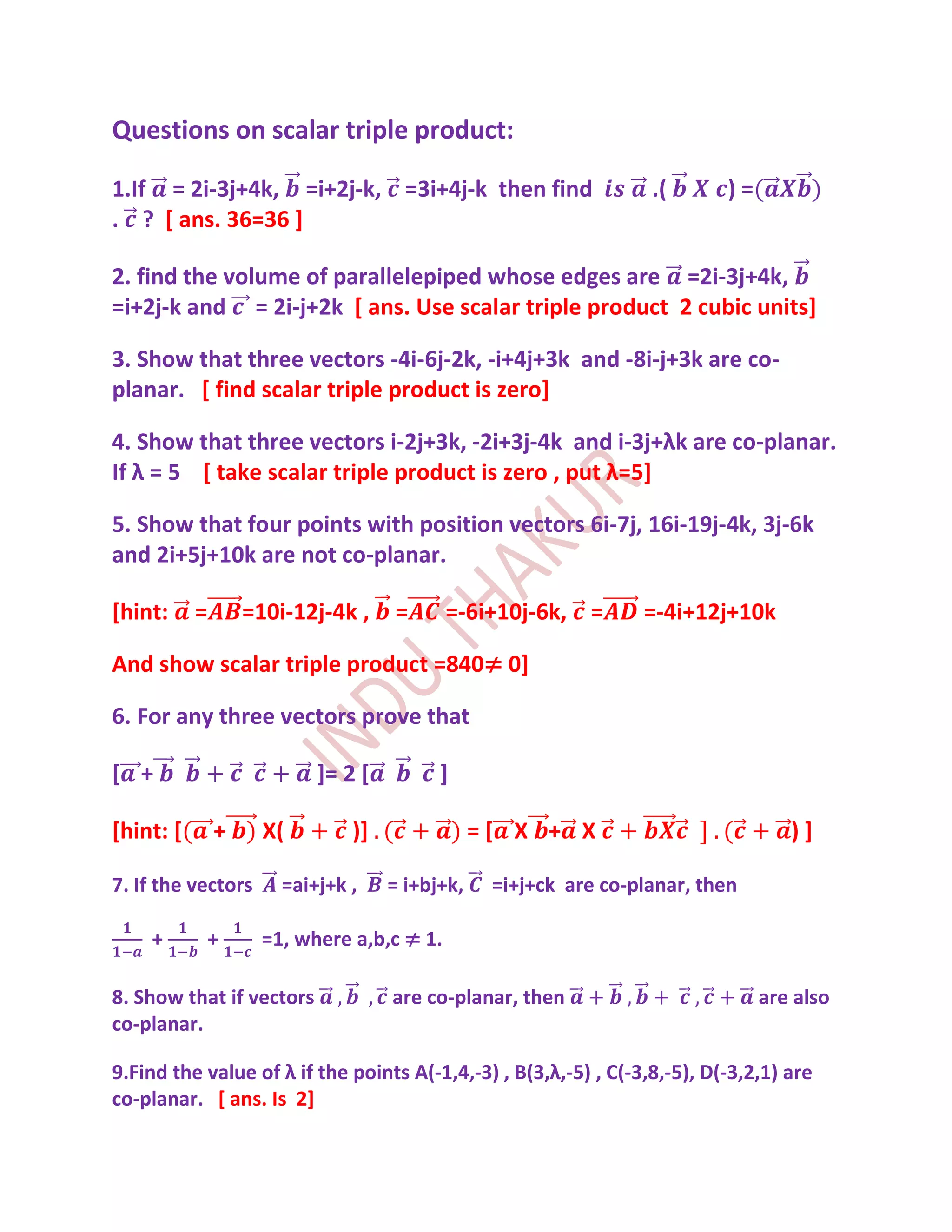 Questions on scalar triple product:

1.If = 2i-3j+4k, =i+2j-k, =3i+4j-k then find                      .(       )=
. ? [ ans. 36=36 ]

2. find the volume of parallelepiped whose edges are =2i-3j+4k,
=i+2j-k and = 2i-j+2k [ ans. Use scalar triple product 2 cubic units]

3. Show that three vectors -4i-6j-2k, -i+4j+3k and -8i-j+3k are co-
planar. [ find scalar triple product is zero]

4. Show that three vectors i-2j+3k, -2i+3j-4k and i-3j+λk are co-planar.
If λ = 5 [ take scalar triple product is zero , put λ=5]

5. Show that four points with position vectors 6i-7j, 16i-19j-4k, 3j-6k
and 2i+5j+10k are not co-planar.

[hint:     =       =10i-12j-4k ,    =       =-6i+10j-6k, =       =-4i+12j+10k

And show scalar triple product =840≠ 0]

6. For any three vectors prove that

[ +                        ]= 2 [         ]

[hint: [       +     X(        )]               =[ X + X                           )]

7. If the vectors      =ai+j+k ,    = i+bj+k,    =i+j+ck are co-planar, then

    +          +     =1, where a,b,c ≠ 1.

8. Show that if vectors             are co-planar, then                         are also
co-planar.

9.Find the value of λ if the points A(-1,4,-3) , B(3,λ,-5) , C(-3,8,-5), D(-3,2,1) are
co-planar. [ ans. Is 2]
 