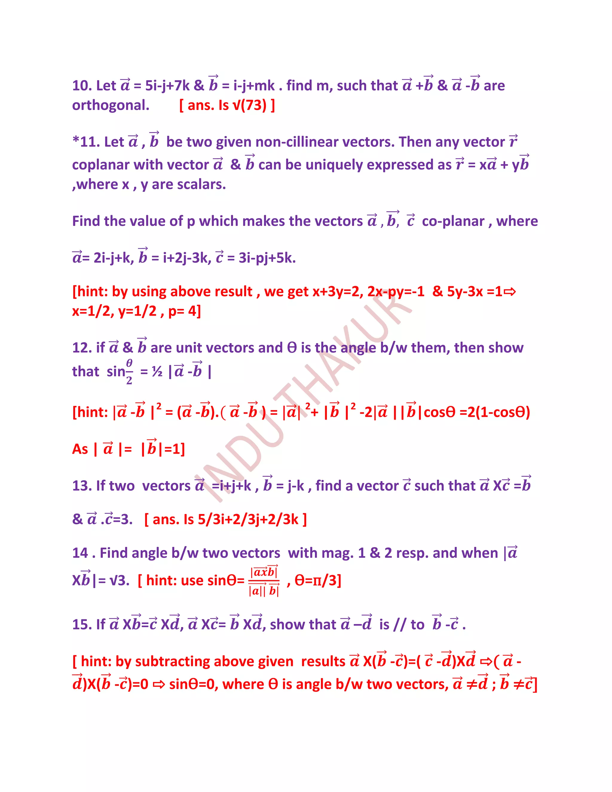 10. Let = 5i-j+7k & = i-j+mk . find m, such that             + &    - are
orthogonal.     * ans. Is √(73) +

*11. Let , be two given non-cillinear vectors. Then any vector
coplanar with vector & can be uniquely expressed as = x + y
,where x , y are scalars.

Find the value of p which makes the vectors                   co-planar , where

 = 2i-j+k,    = i+2j-3k, = 3i-pj+5k.

[hint: by using above result , we get x+3y=2, 2x-py=-1 & 5y-3x =1⇨
x=1/2, y=1/2 , p= 4]

12. if & are unit vectors and Ѳ is the angle b/w them, then show
that sin = ½ | - |

[hint:     - |2 = ( - ).     - )=      2
                                           + | |2 -2     || |cosѲ =2(1-cosѲ)

As |     |= | |=1]

13. If two vectors      =i+j+k ,   = j-k , find a vector such that      X =

&      . =3. [ ans. Is 5/3i+2/3j+2/3k ]

14 . Find angle b/w two vectors with mag. 1 & 2 resp. and when
X |= √3. [ hint: use sinѲ=          , Ѳ=п/3]

15. If    X = X ,     X =    X , show that       –     is // to   - .

[ hint: by subtracting above given results X( - )=( - )X ⇨( -
  )X( - )=0 ⇨ sinѲ=0, where Ѳ is angle b/w two vectors, ≠ ; ≠ ]
 