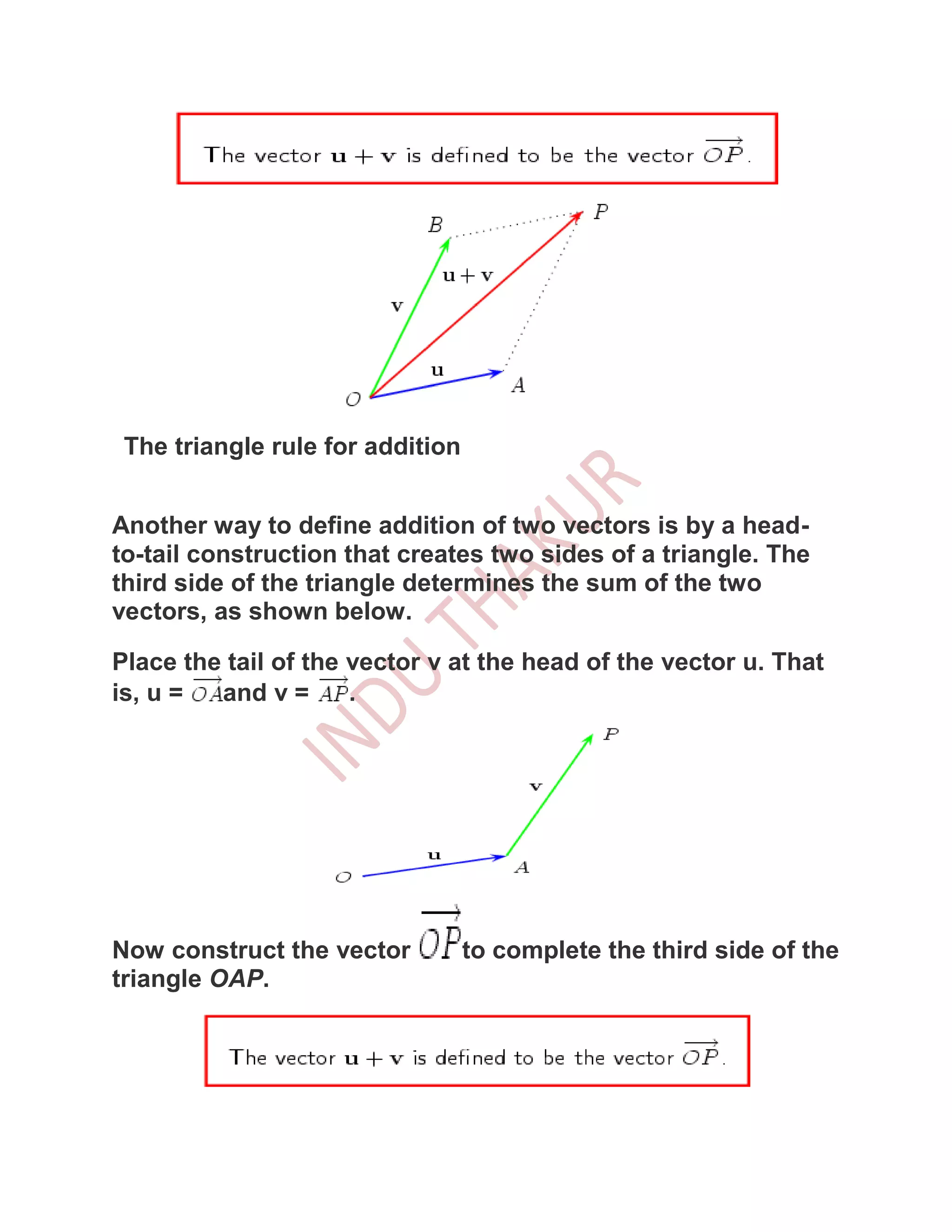 The triangle rule for addition


Another way to define addition of two vectors is by a head-
to-tail construction that creates two sides of a triangle. The
third side of the triangle determines the sum of the two
vectors, as shown below.

Place the tail of the vector v at the head of the vector u. That
is, u =  and v =      .




Now construct the vector          to complete the third side of the
triangle OAP.
 