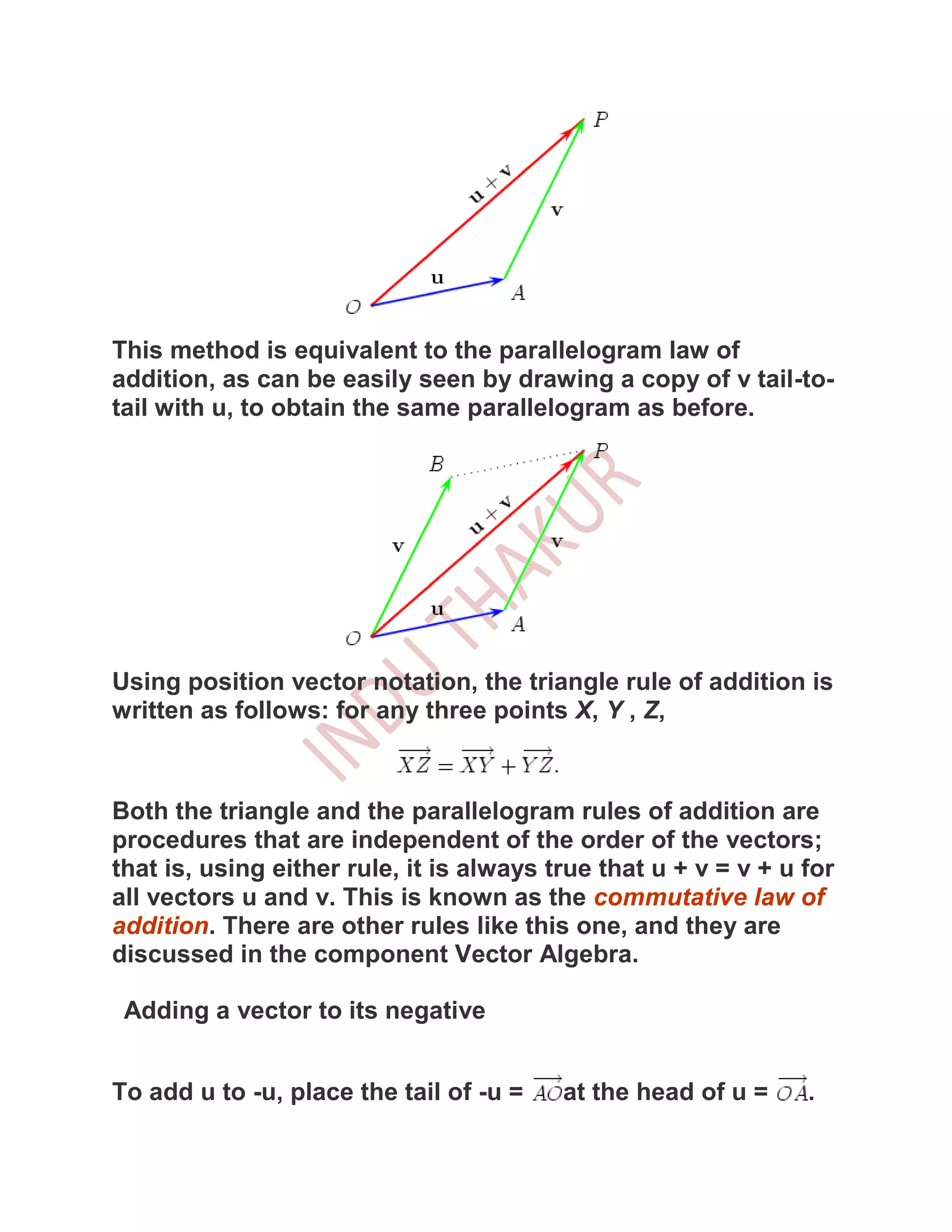 This method is equivalent to the parallelogram law of
addition, as can be easily seen by drawing a copy of v tail-to-
tail with u, to obtain the same parallelogram as before.




Using position vector notation, the triangle rule of addition is
written as follows: for any three points X, Y , Z,



Both the triangle and the parallelogram rules of addition are
procedures that are independent of the order of the vectors;
that is, using either rule, it is always true that u + v = v + u for
all vectors u and v. This is known as the commutative law of
addition. There are other rules like this one, and they are
discussed in the component Vector Algebra.

 Adding a vector to its negative


To add u to -u, place the tail of -u =    at the head of u =     .
 