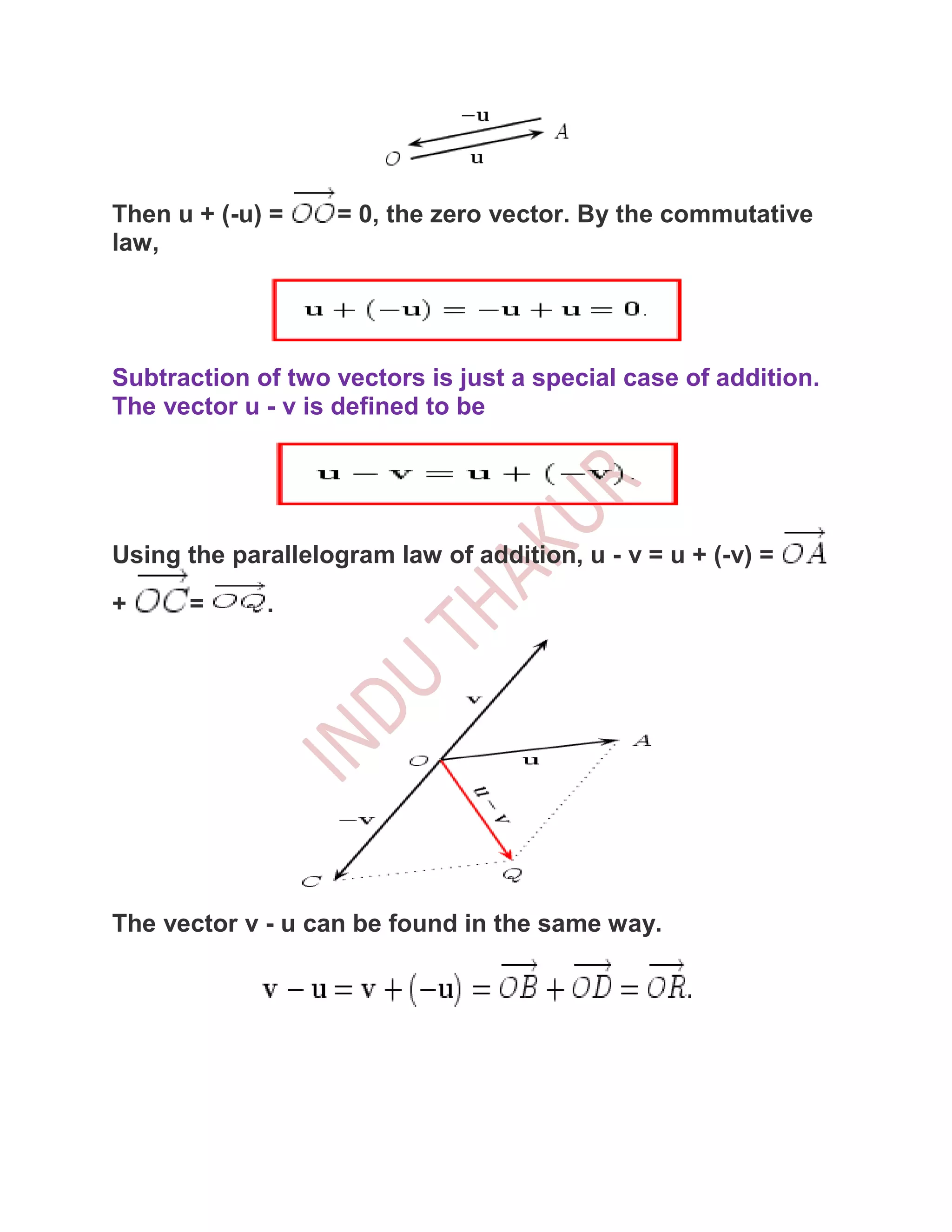 Then u + (-u) =     = 0, the zero vector. By the commutative
law,




Subtraction of two vectors is just a special case of addition.
The vector u - v is defined to be




Using the parallelogram law of addition, u - v = u + (-v) =
+     =      .




The vector v - u can be found in the same way.
 