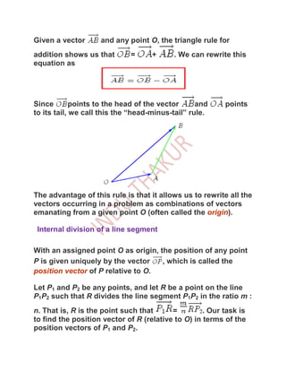 Given a vector      and any point O, the triangle rule for
addition shows us that       =      +     . We can rewrite this
equation as




Since        points to the head of the vector     and     points
to its tail, we call this the “head-minus-tail” rule.




The advantage of this rule is that it allows us to rewrite all the
vectors occurring in a problem as combinations of vectors
emanating from a given point O (often called the origin).

 Internal division of a line segment

With an assigned point O as origin, the position of any point
P is given uniquely by the vector    , which is called the
position vector of P relative to O.

Let P1 and P2 be any points, and let R be a point on the line
P1P2 such that R divides the line segment P1P2 in the ratio m :
n. That is, R is the point such that      =         . Our task is
to find the position vector of R (relative to O) in terms of the
position vectors of P1 and P2.
 