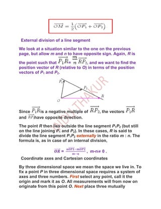 External division of a line segment

We look at a situation similar to the one on the previous
page, but allow m and n to have opposite sign. Again, R is

the point such that       =         , and we want to find the
position vector of R (relative to O) in terms of the position
vectors of P1 and P2.




Since    is a negative multiple of        , the vectors
and   have opposite direction.

The point R then lies outside the line segment P1P2 (but still
on the line joining P1 and P2). In these cases, R is said to
divide the line segment P1P2 externally in the ratio m : n. The
formula is, as in case of an internal division,

                      =            , m-n≠ 0 .
 Coordinate axes and Cartesian coordinates

By three dimensional space we mean the space we live in. To
fix a point P in three dimensional space requires a system of
axes and three numbers. First select any point, call it the
origin and mark it as O. All measurements will from now on
originate from this point O. Next place three mutually
 