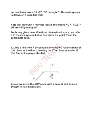 perpendicular axes OX, OY , OZ through O. This axis system
is drawn on a page like this:



Note that although it may not look it, the angles XOY , XOZ, Y
OZ are all right-angles!

To fix any given point P in three dimensional space, we refer
it to the axis system. Let us first show the point P and the
coordinate axes.



1. Drop a line from P perpendicular to the XOY plane (think of
this plane as the floor), meeting the XOY plane at a point Q
(the foot of the perpendicular).




2. Now we are in the XOY plane with a point Q and an axis
system in two dimensions.
 