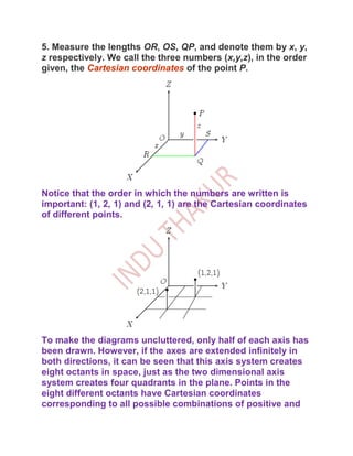 5. Measure the lengths OR, OS, QP, and denote them by x, y,
z respectively. We call the three numbers (x,y,z), in the order
given, the Cartesian coordinates of the point P.




Notice that the order in which the numbers are written is
important: (1, 2, 1) and (2, 1, 1) are the Cartesian coordinates
of different points.




To make the diagrams uncluttered, only half of each axis has
been drawn. However, if the axes are extended infinitely in
both directions, it can be seen that this axis system creates
eight octants in space, just as the two dimensional axis
system creates four quadrants in the plane. Points in the
eight different octants have Cartesian coordinates
corresponding to all possible combinations of positive and
 